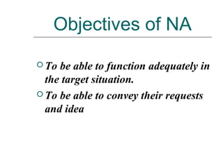 Objectives of NA
 To be able to function adequately in
the target situation.
 To be able to convey their requests
and idea
 