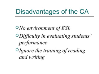 Disadvantages of the CA
No environment of ESL
Difficulty in evaluating students’
performance
Ignore the training of reading
and writing
 