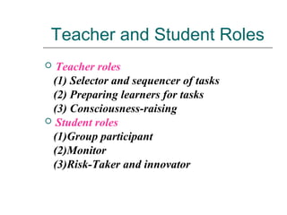 Teacher and Student Roles
 Teacher roles
(1) Selector and sequencer of tasks
(2) Preparing learners for tasks
(3) Consciousness-raising
 Student roles
(1)Group participant
(2)Monitor
(3)Risk-Taker and innovator
 