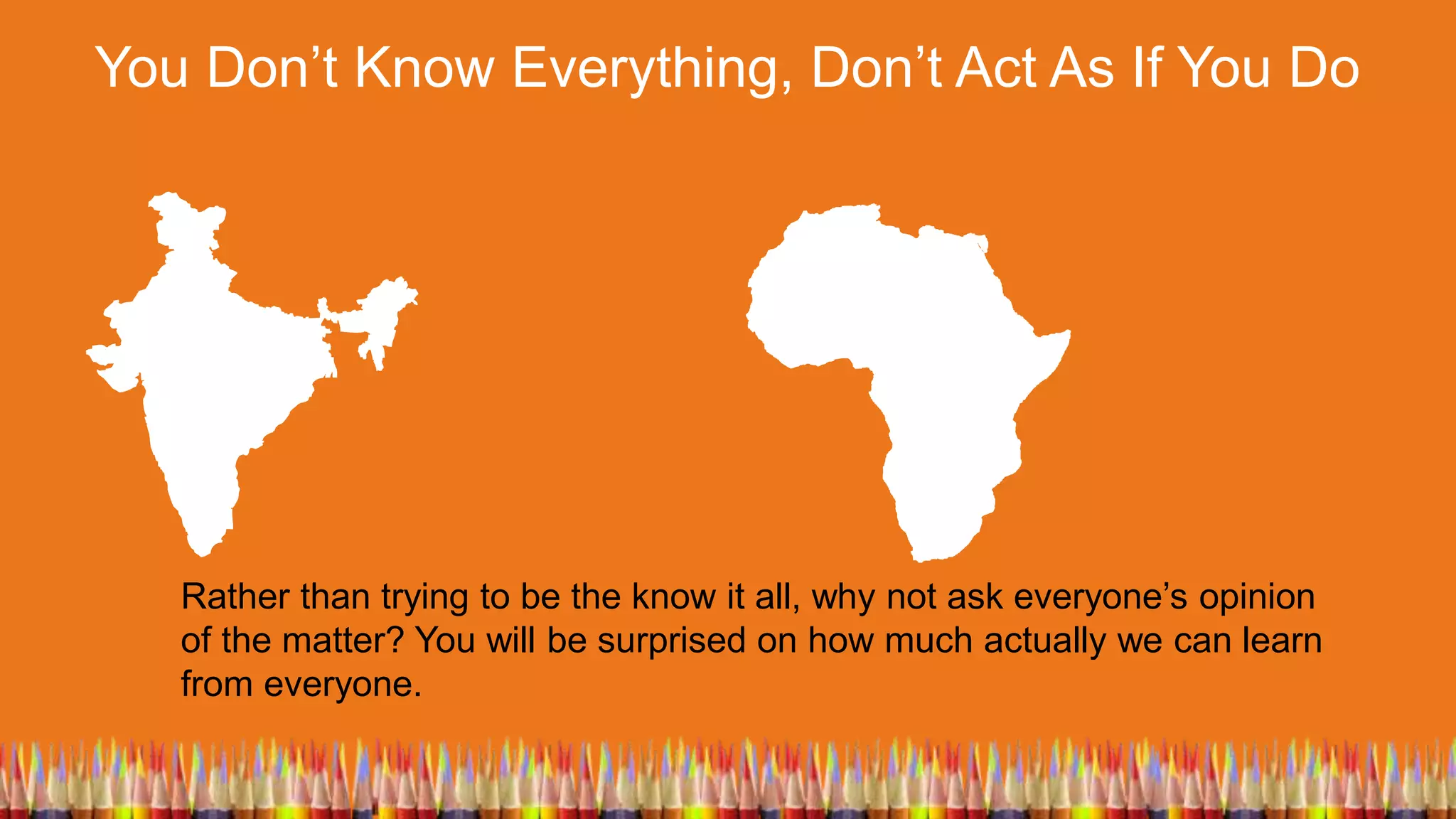 You Don’t Know Everything, Don’t Act As If You Do
Rather than trying to be the know it all, why not ask everyone’s opinion
of the matter? You will be surprised on how much actually we can learn
from everyone.
 