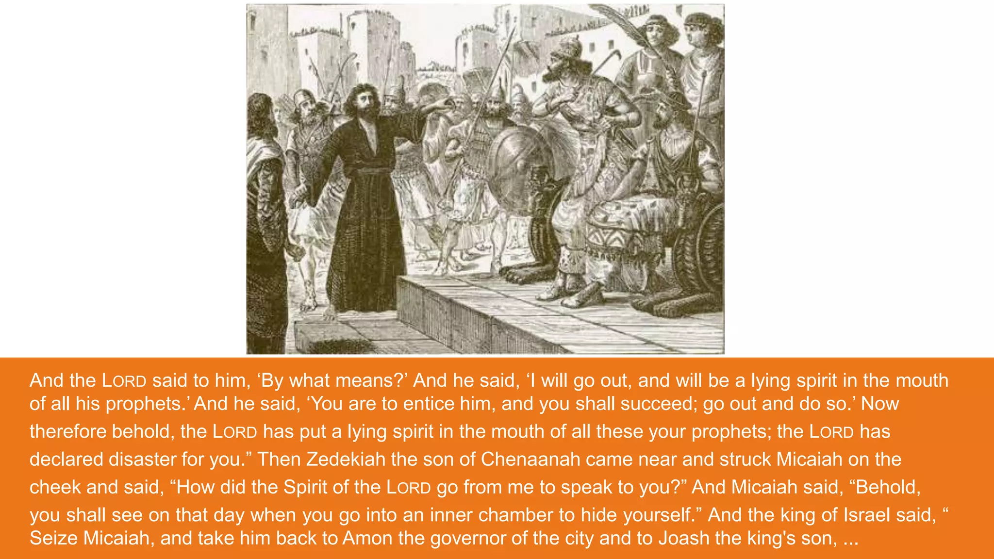 And the LORD said to him, ‘By what means?’ And he said, ‘I will go out, and will be a lying spirit in the mouth
of all his prophets.’ And he said, ‘You are to entice him, and you shall succeed; go out and do so.’ Now
therefore behold, the LORD has put a lying spirit in the mouth of all these your prophets; the LORD has
declared disaster for you.” Then Zedekiah the son of Chenaanah came near and struck Micaiah on the
cheek and said, “How did the Spirit of the LORD go from me to speak to you?” And Micaiah said, “Behold,
you shall see on that day when you go into an inner chamber to hide yourself.” And the king of Israel said, “
Seize Micaiah, and take him back to Amon the governor of the city and to Joash the king's son, ...
 