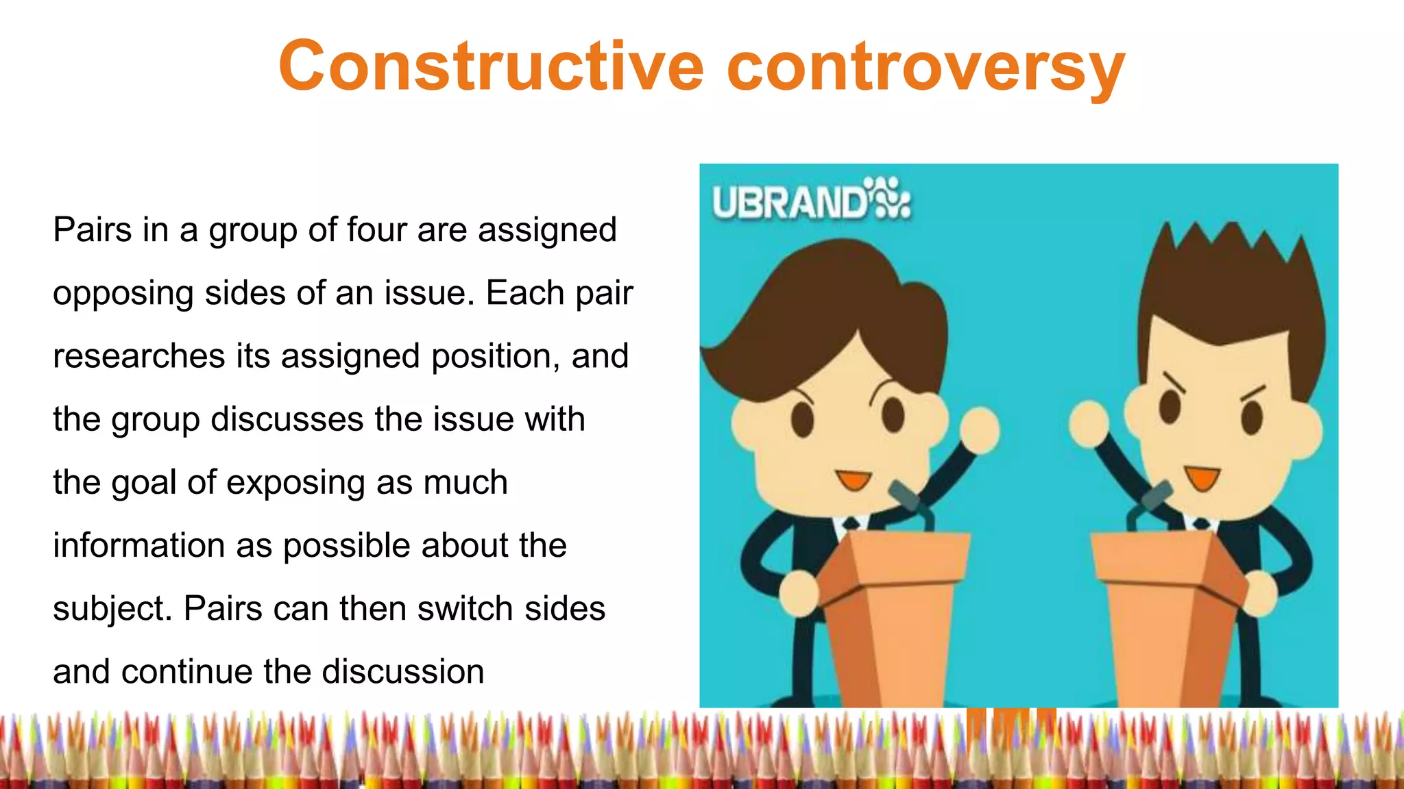 Constructive controversy
Pairs in a group of four are assigned
opposing sides of an issue. Each pair
researches its assigned position, and
the group discusses the issue with
the goal of exposing as much
information as possible about the
subject. Pairs can then switch sides
and continue the discussion
 