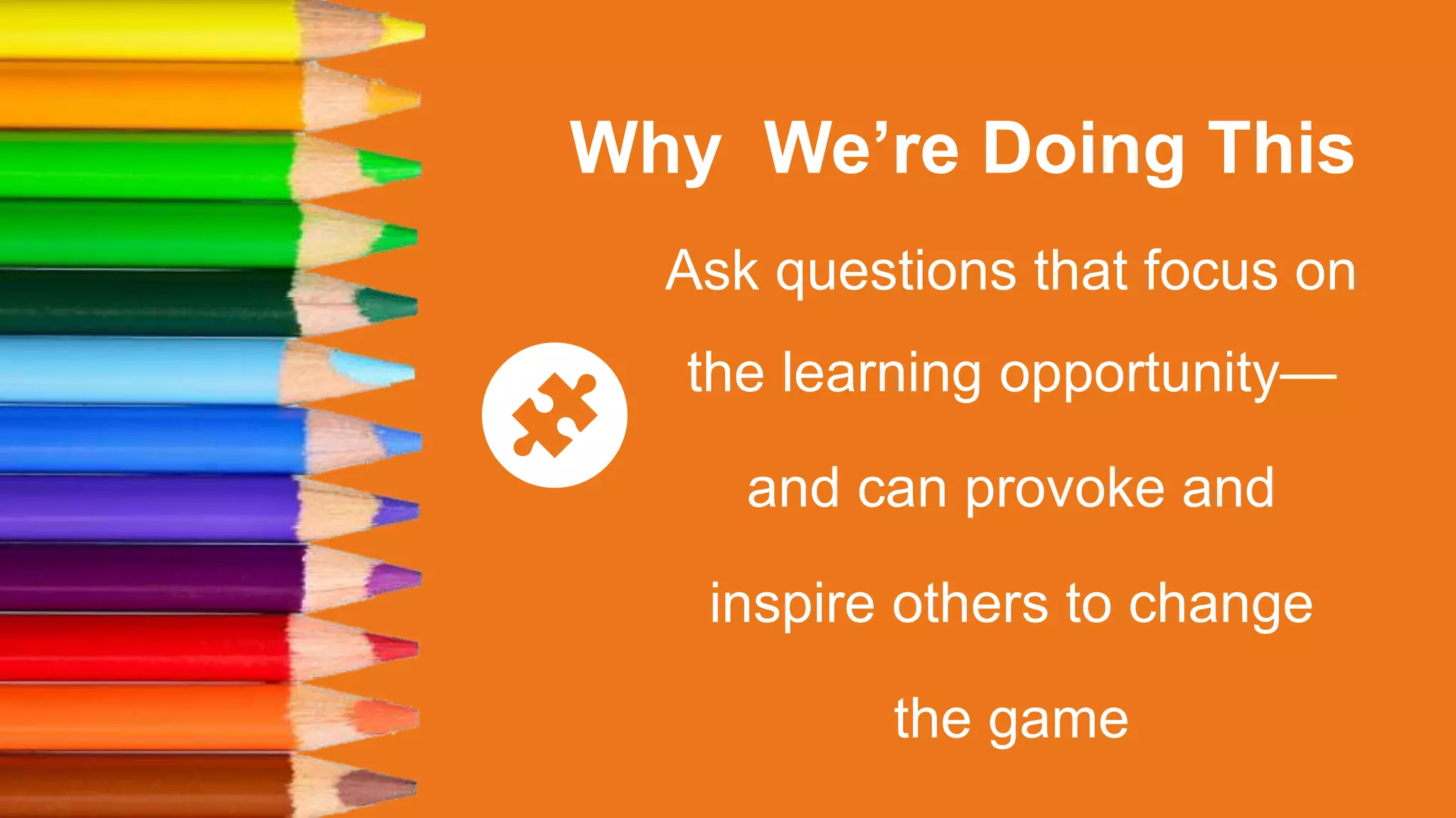 Why We’re Doing This
Ask questions that focus on
the learning opportunity—
and can provoke and
inspire others to change
the game
 