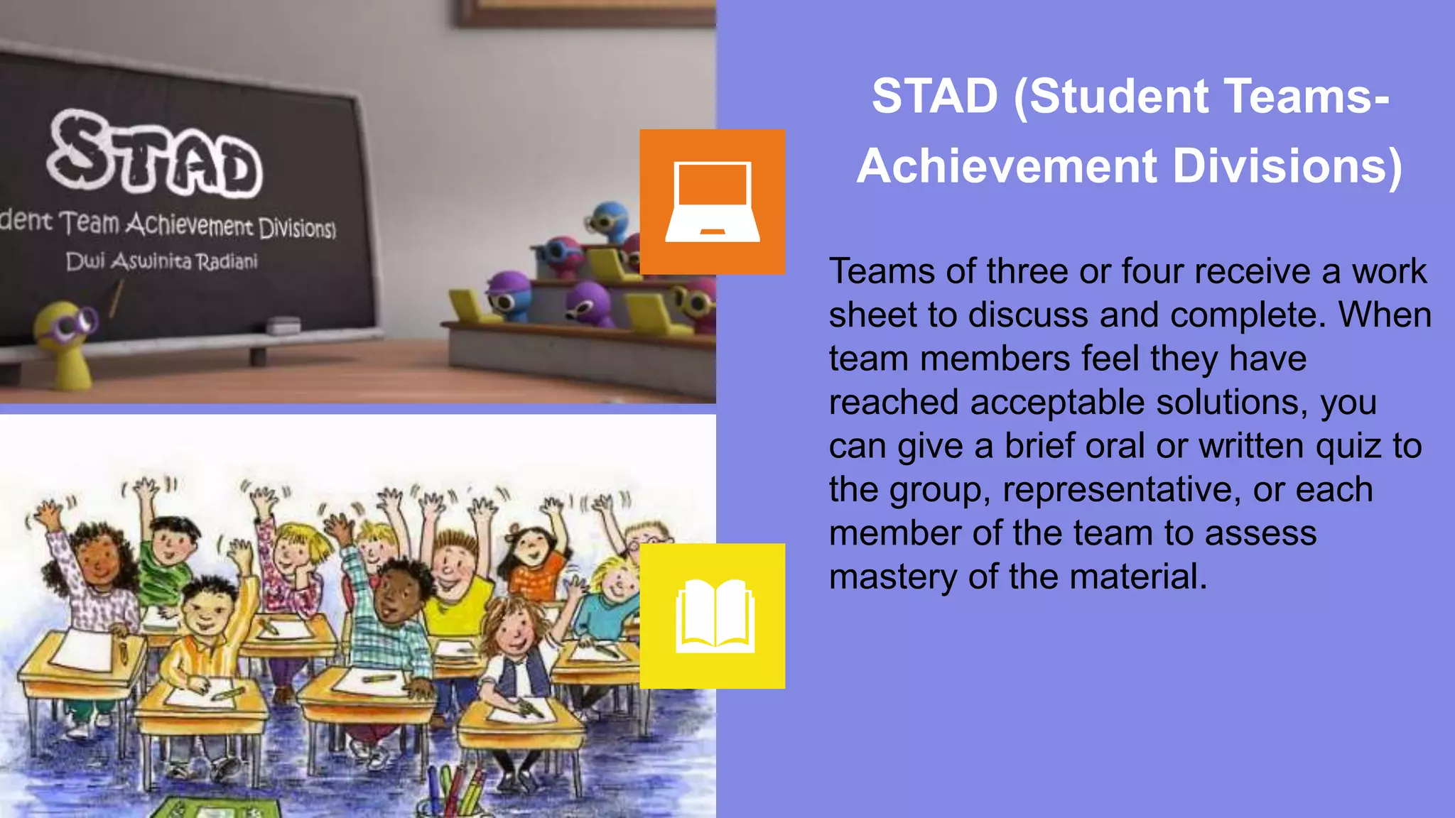 STAD (Student Teams-
Achievement Divisions)
Teams of three or four receive a work
sheet to discuss and complete. When
team members feel they have
reached acceptable solutions, you
can give a brief oral or written quiz to
the group, representative, or each
member of the team to assess
mastery of the material.
 