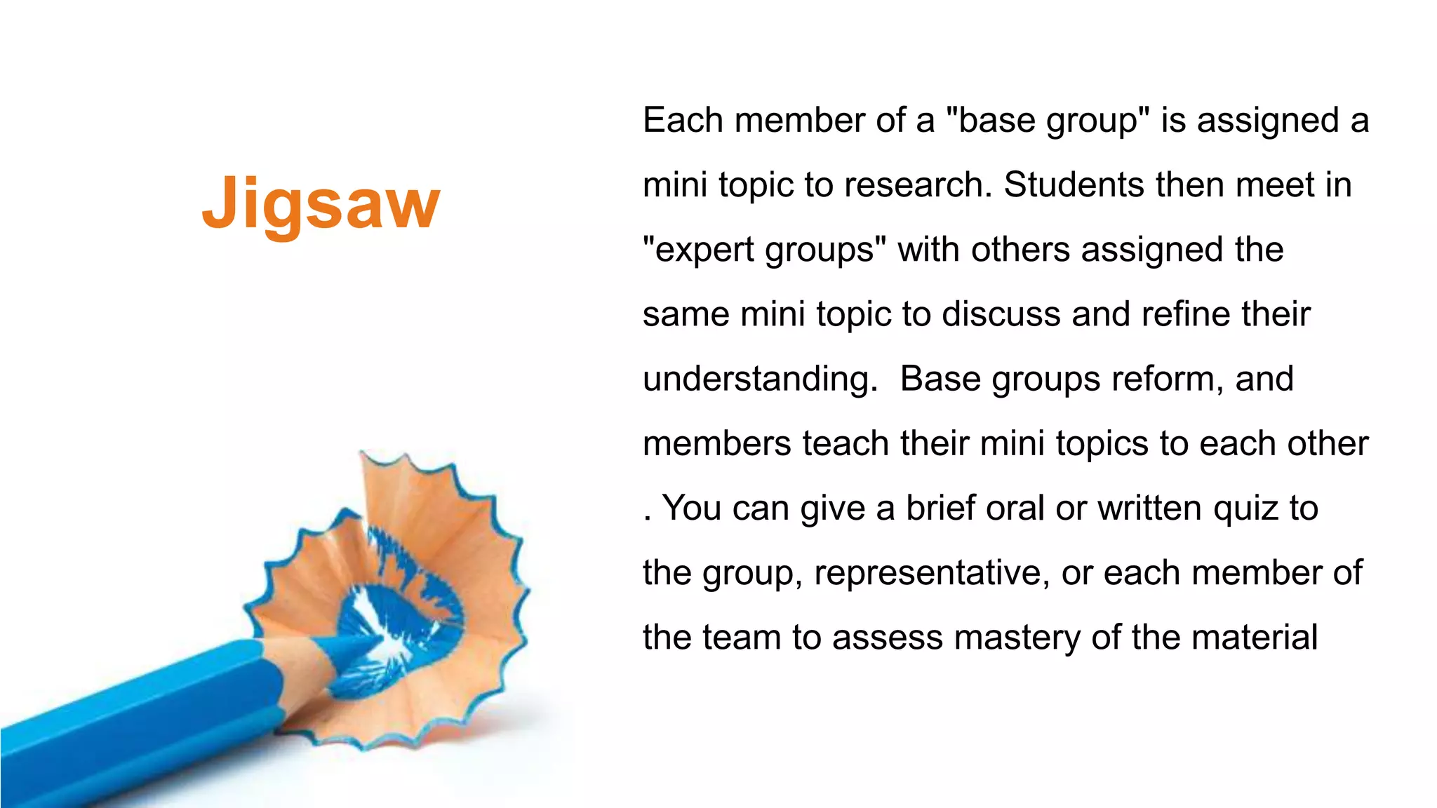 Jigsaw
Each member of a "base group" is assigned a
mini topic to research. Students then meet in
"expert groups" with others assigned the
same mini topic to discuss and refine their
understanding. Base groups reform, and
members teach their mini topics to each other
. You can give a brief oral or written quiz to
the group, representative, or each member of
the team to assess mastery of the material
 