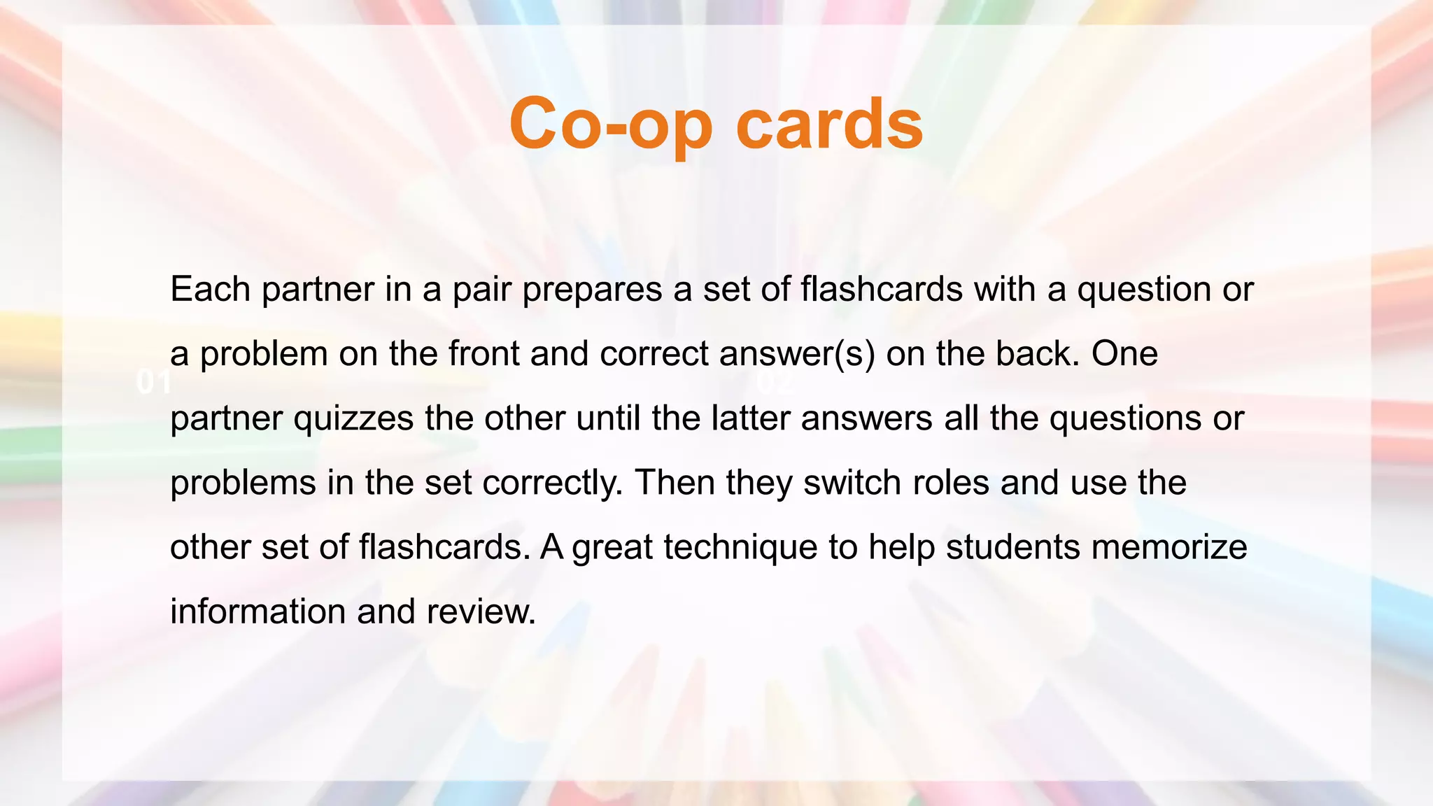 Co-op cards
01 02
Each partner in a pair prepares a set of flashcards with a question or
a problem on the front and correct answer(s) on the back. One
partner quizzes the other until the latter answers all the questions or
problems in the set correctly. Then they switch roles and use the
other set of flashcards. A great technique to help students memorize
information and review.
 