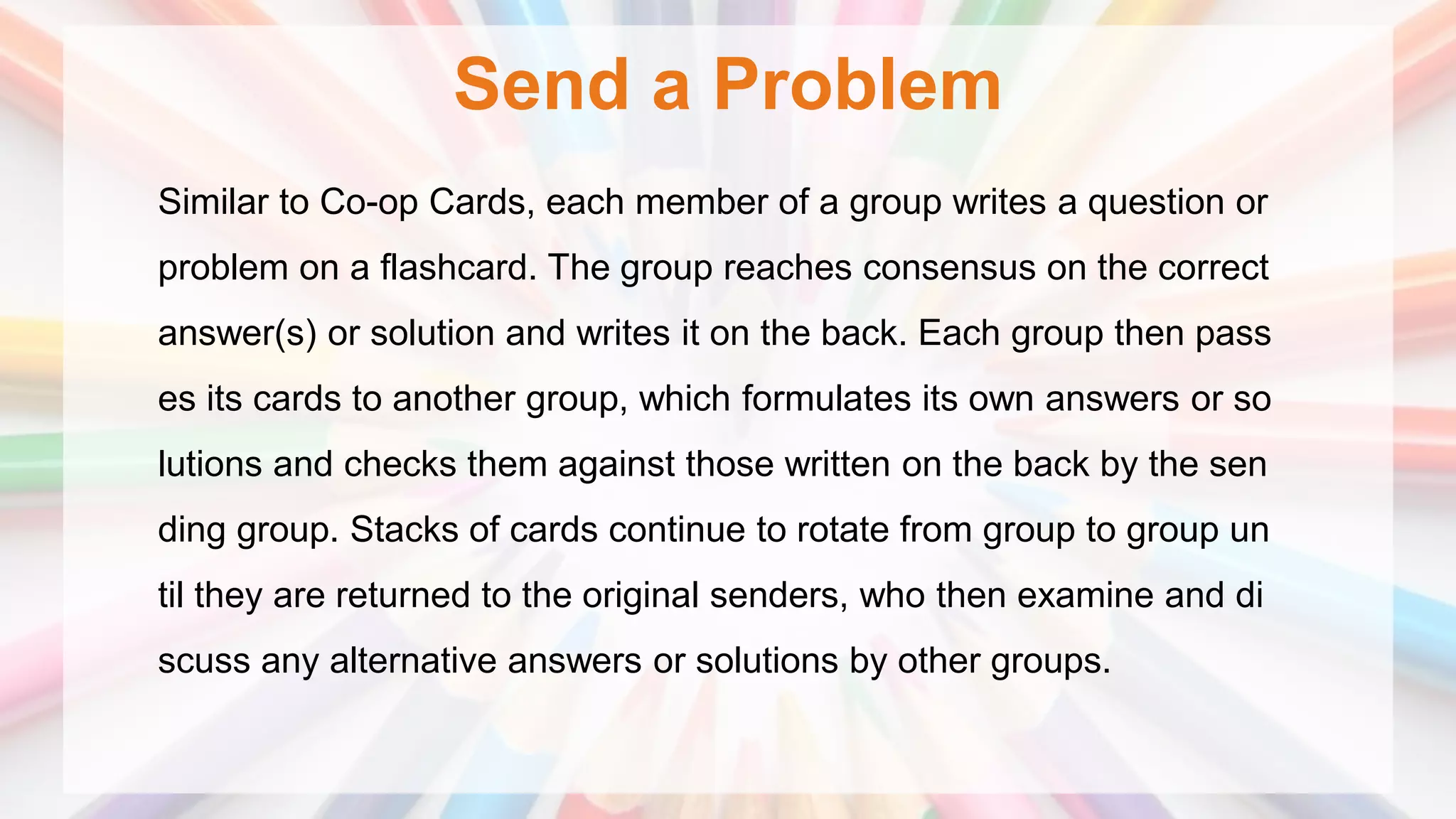 Send a Problem
Similar to Co-op Cards, each member of a group writes a question or
problem on a flashcard. The group reaches consensus on the correct
answer(s) or solution and writes it on the back. Each group then pass
es its cards to another group, which formulates its own answers or so
lutions and checks them against those written on the back by the sen
ding group. Stacks of cards continue to rotate from group to group un
til they are returned to the original senders, who then examine and di
scuss any alternative answers or solutions by other groups.
 