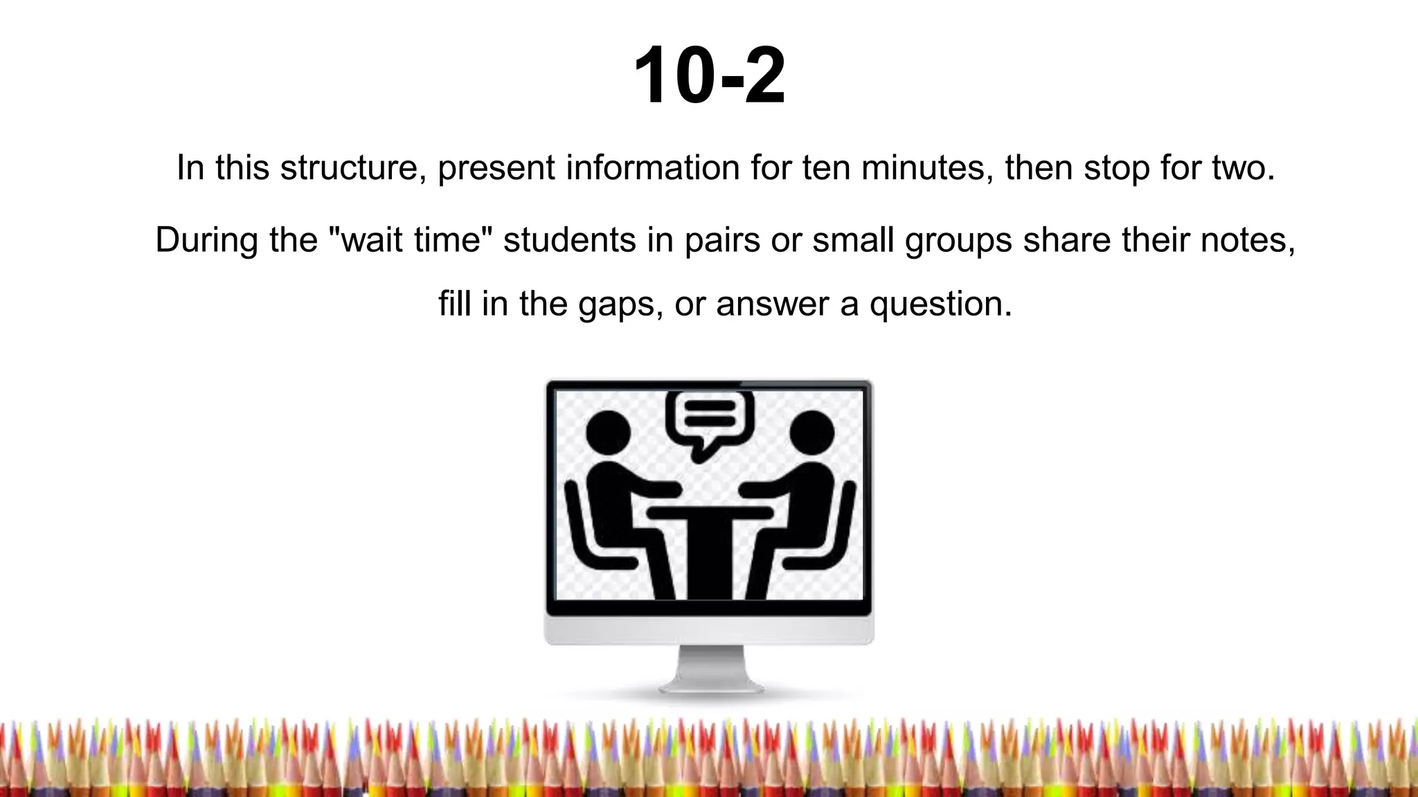 10-2
In this structure, present information for ten minutes, then stop for two.
During the "wait time" students in pairs or small groups share their notes,
fill in the gaps, or answer a question.
 