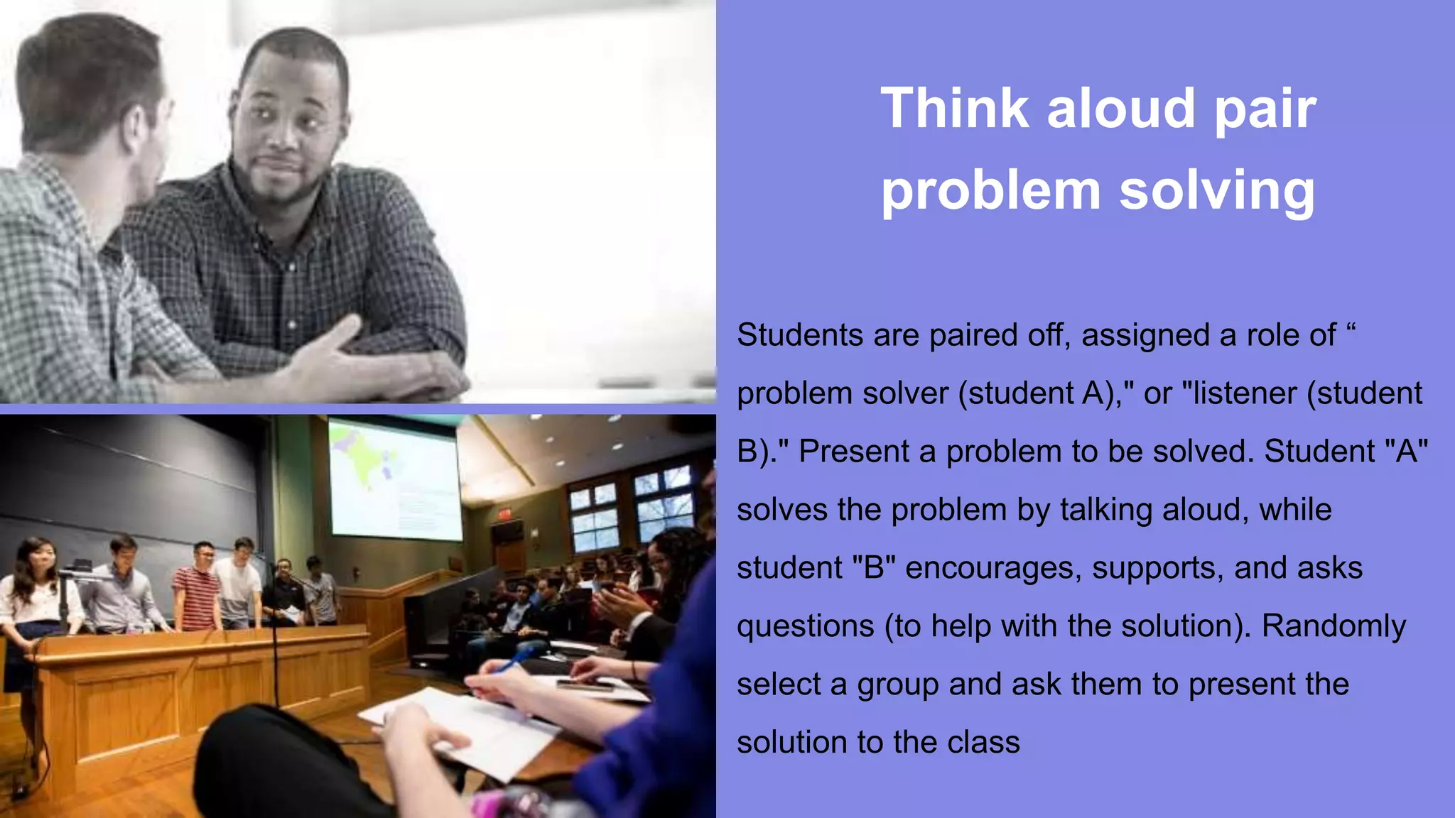 Think aloud pair
problem solving
Students are paired off, assigned a role of “
problem solver (student A)," or "listener (student
B)." Present a problem to be solved. Student "A"
solves the problem by talking aloud, while
student "B" encourages, supports, and asks
questions (to help with the solution). Randomly
select a group and ask them to present the
solution to the class
 