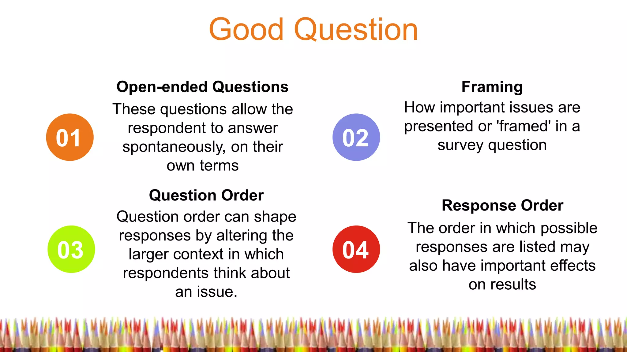 Good Question
01
03
02
04
These questions allow the
respondent to answer
spontaneously, on their
own terms
Open-ended Questions
Question order can shape
responses by altering the
larger context in which
respondents think about
an issue.
Question Order
How important issues are
presented or 'framed' in a
survey question
Framing
The order in which possible
responses are listed may
also have important effects
on results
Response Order
 
