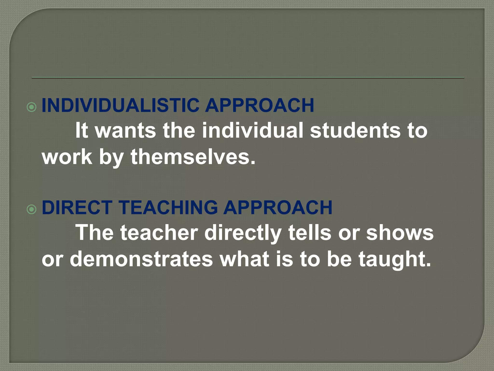  INDIVIDUALISTIC APPROACH
It wants the individual students to
work by themselves.
 DIRECT TEACHING APPROACH
The teacher directly tells or shows
or demonstrates what is to be taught.
 