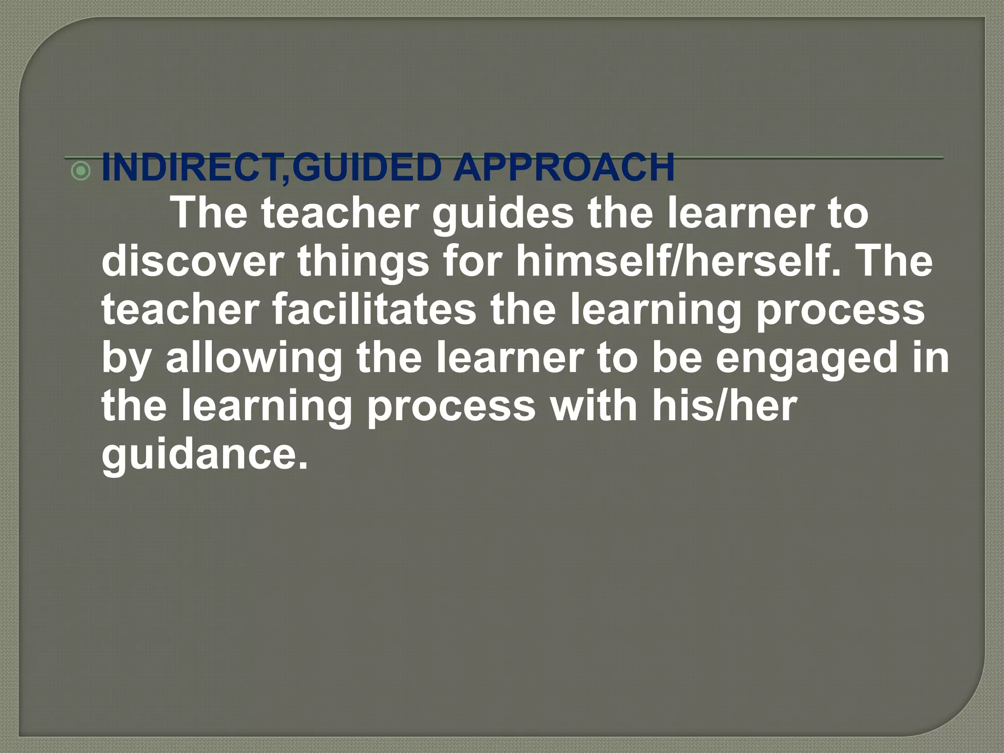 INDIRECT,GUIDED APPROACH
The teacher guides the learner to
discover things for himself/herself. The
teacher facilitates the learning process
by allowing the learner to be engaged in
the learning process with his/her
guidance.
 