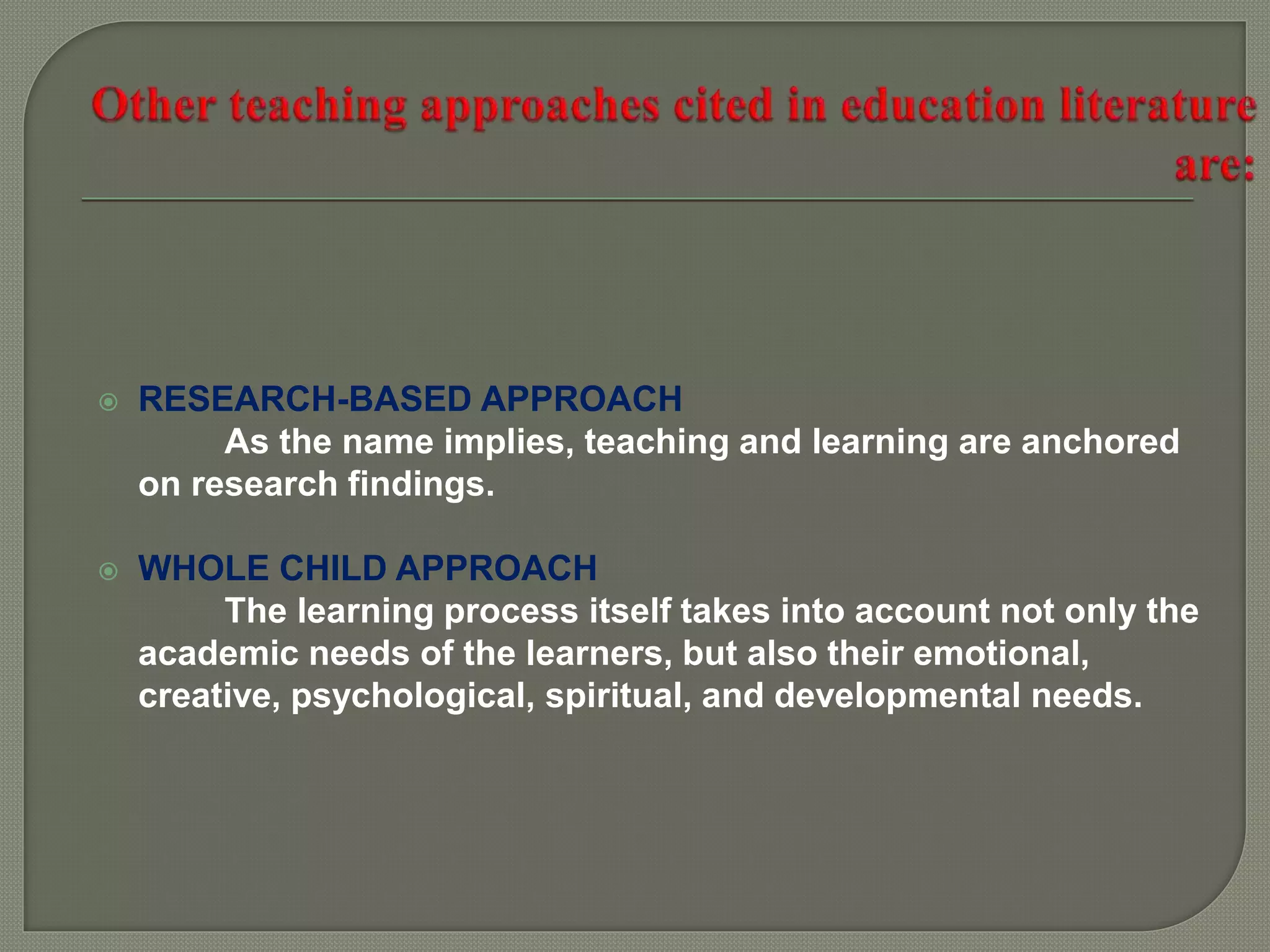  RESEARCH-BASED APPROACH
As the name implies, teaching and learning are anchored
on research findings.
 WHOLE CHILD APPROACH
The learning process itself takes into account not only the
academic needs of the learners, but also their emotional,
creative, psychological, spiritual, and developmental needs.
 