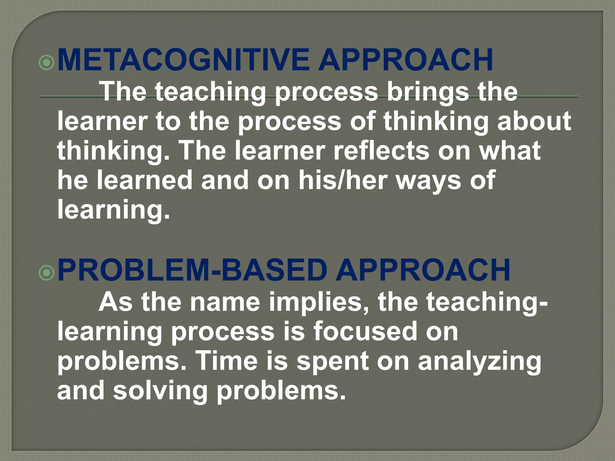 METACOGNITIVE APPROACH
The teaching process brings the
learner to the process of thinking about
thinking. The learner reflects on what
he learned and on his/her ways of
learning.
PROBLEM-BASED APPROACH
As the name implies, the teaching-
learning process is focused on
problems. Time is spent on analyzing
and solving problems.
 