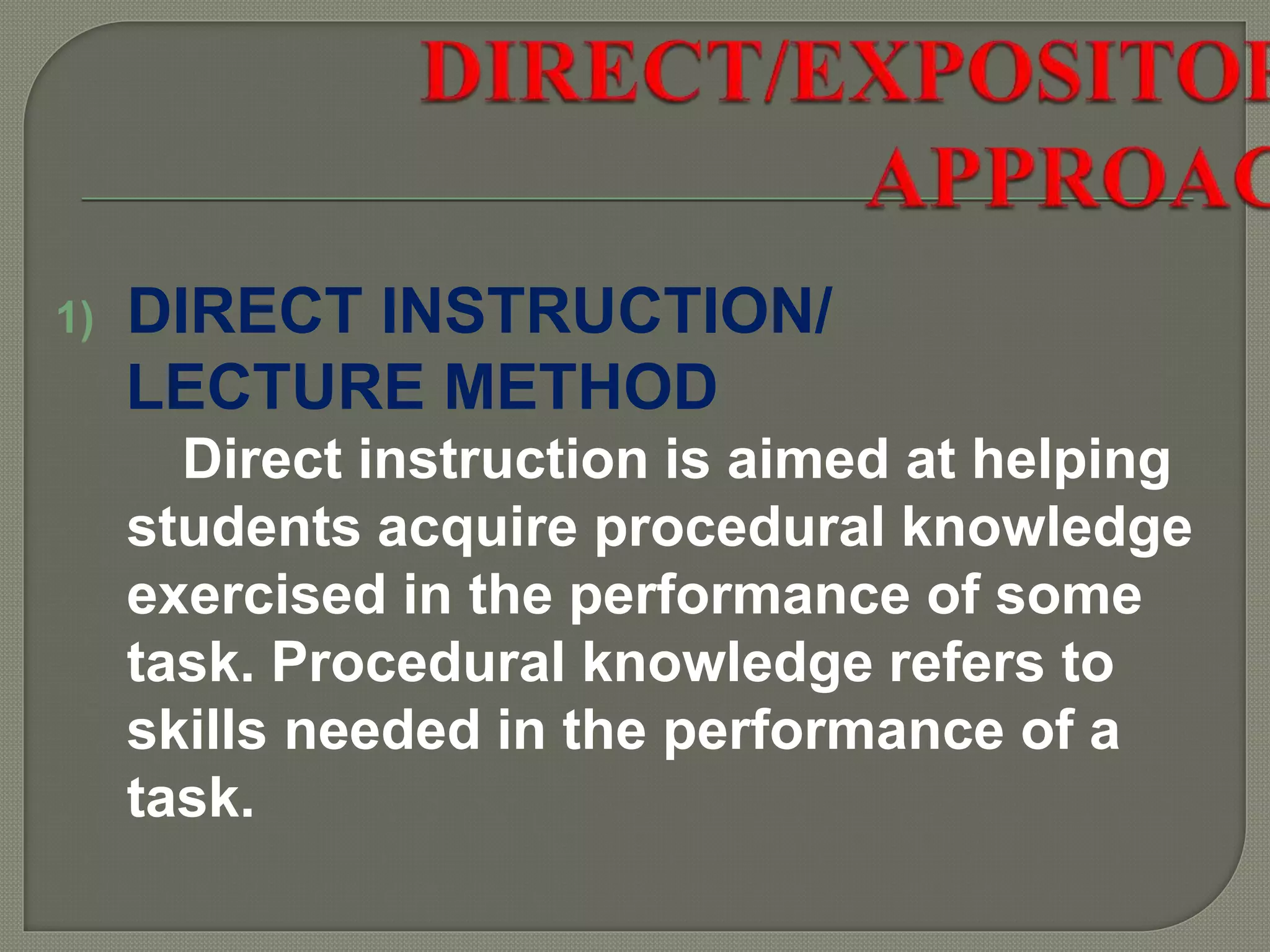 1) DIRECT INSTRUCTION/
LECTURE METHOD
Direct instruction is aimed at helping
students acquire procedural knowledge
exercised in the performance of some
task. Procedural knowledge refers to
skills needed in the performance of a
task.
 