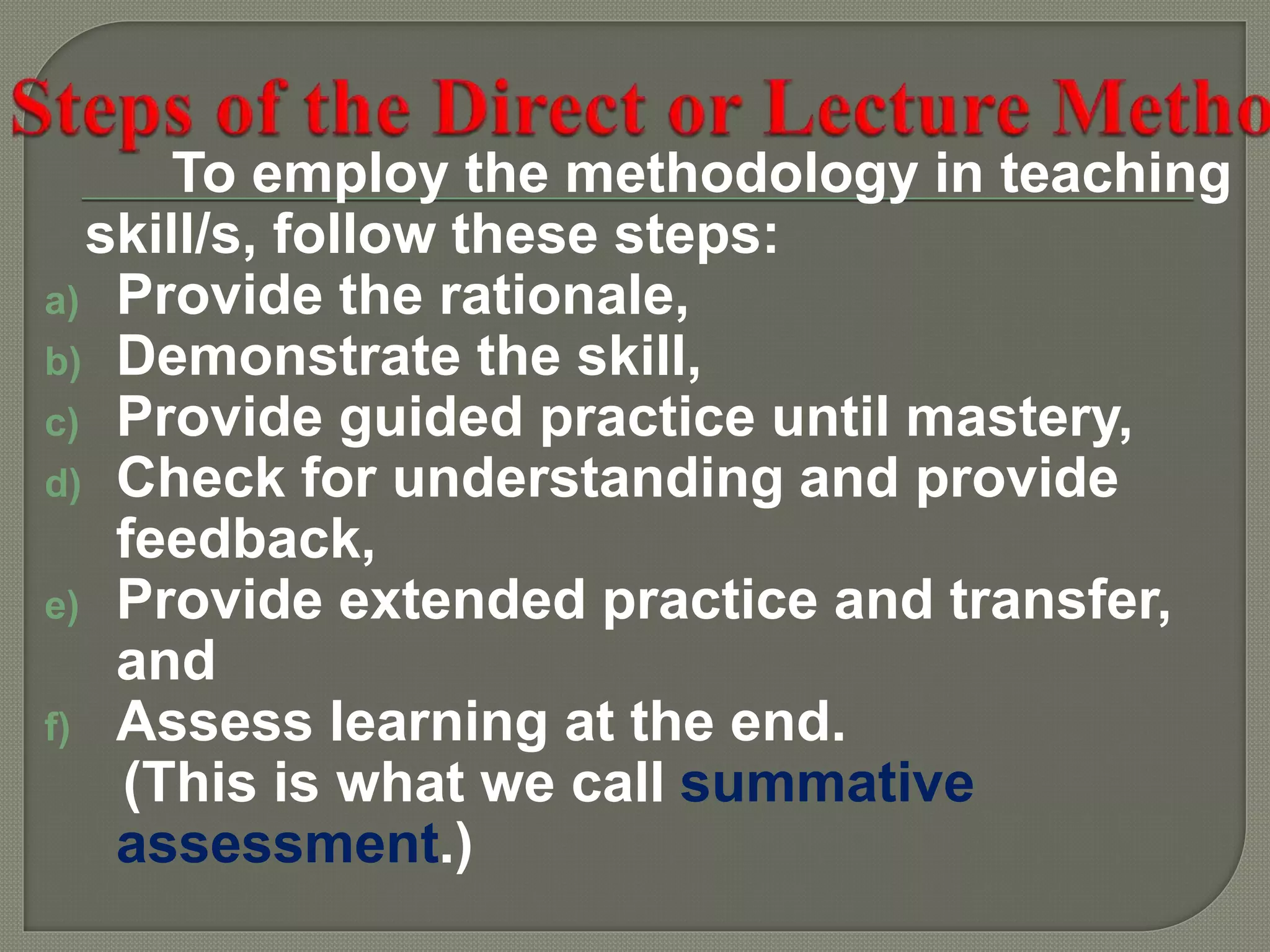 To employ the methodology in teaching
skill/s, follow these steps:
a) Provide the rationale,
b) Demonstrate the skill,
c) Provide guided practice until mastery,
d) Check for understanding and provide
feedback,
e) Provide extended practice and transfer,
and
f) Assess learning at the end.
(This is what we call summative
assessment.)
 