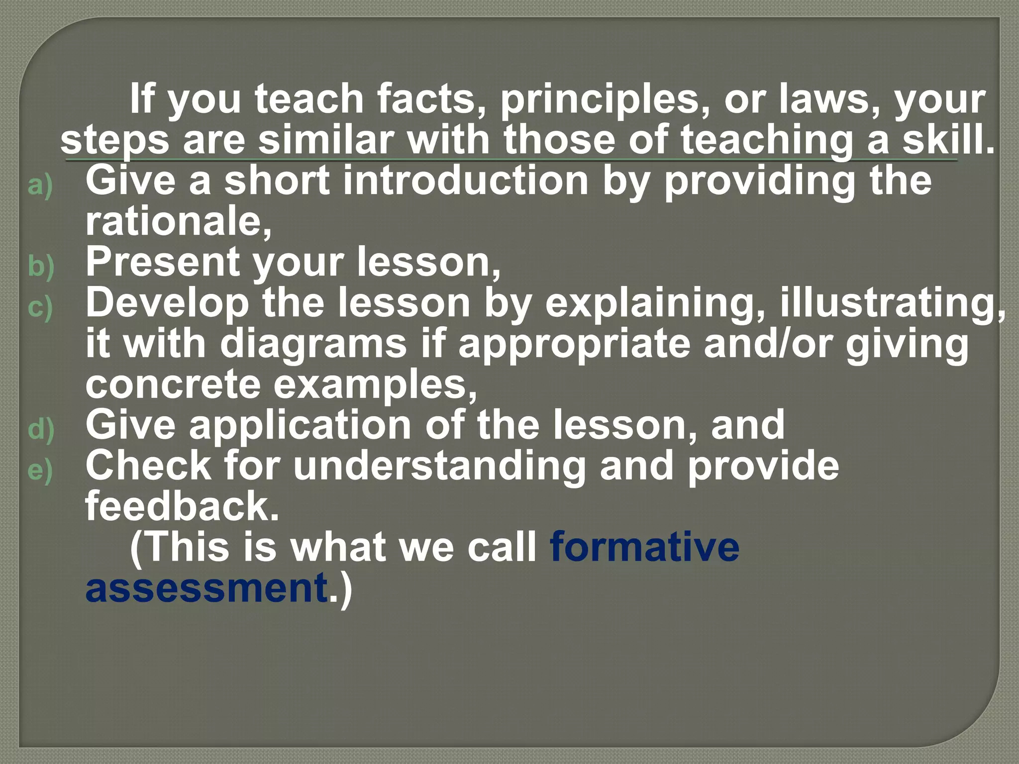 If you teach facts, principles, or laws, your
steps are similar with those of teaching a skill.
a) Give a short introduction by providing the
rationale,
b) Present your lesson,
c) Develop the lesson by explaining, illustrating,
it with diagrams if appropriate and/or giving
concrete examples,
d) Give application of the lesson, and
e) Check for understanding and provide
feedback.
(This is what we call formative
assessment.)
 