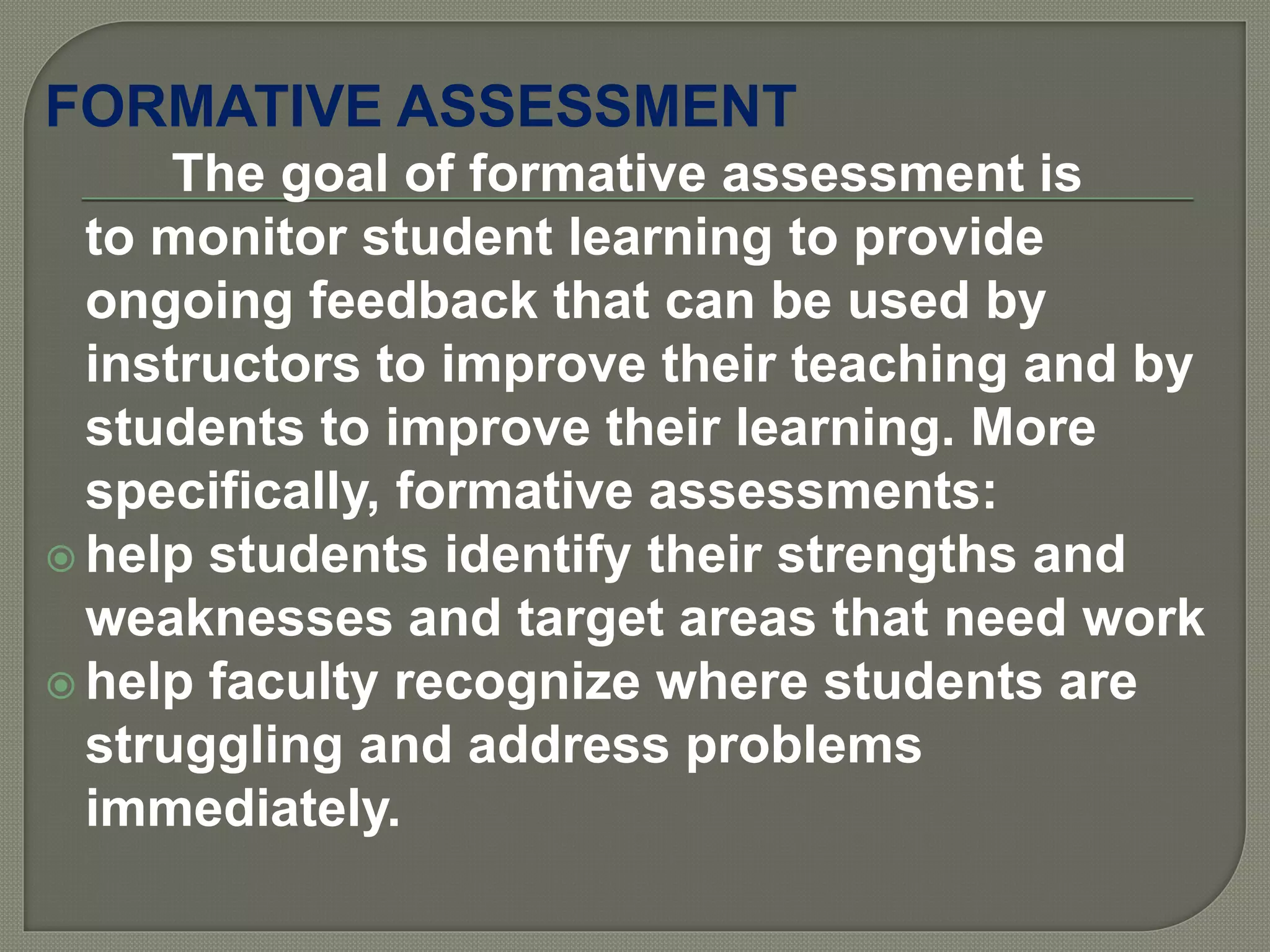 FORMATIVE ASSESSMENT
The goal of formative assessment is
to monitor student learning to provide
ongoing feedback that can be used by
instructors to improve their teaching and by
students to improve their learning. More
specifically, formative assessments:
 help students identify their strengths and
weaknesses and target areas that need work
 help faculty recognize where students are
struggling and address problems
immediately.
 