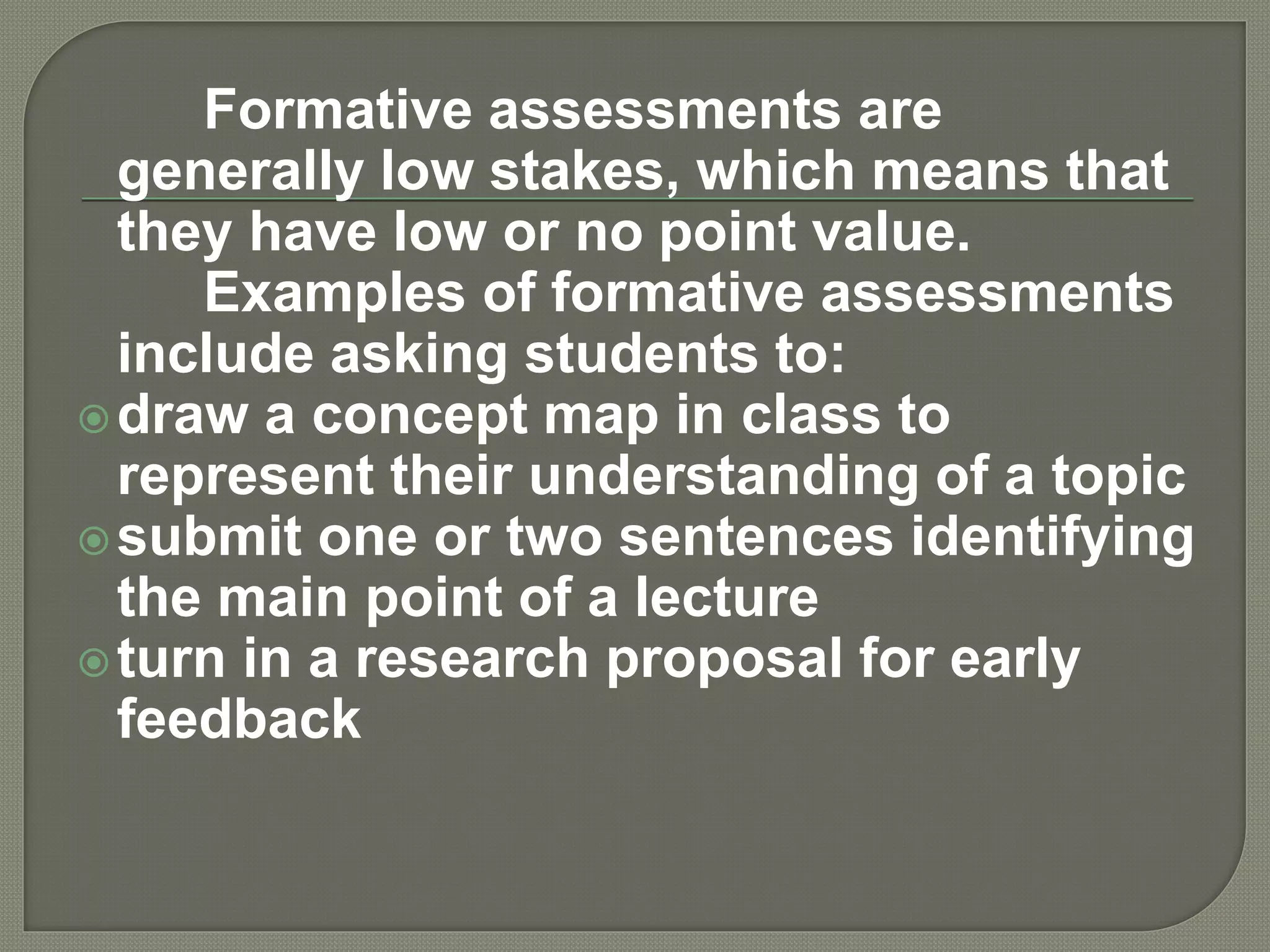 Formative assessments are
generally low stakes, which means that
they have low or no point value.
Examples of formative assessments
include asking students to:
draw a concept map in class to
represent their understanding of a topic
submit one or two sentences identifying
the main point of a lecture
turn in a research proposal for early
feedback
 