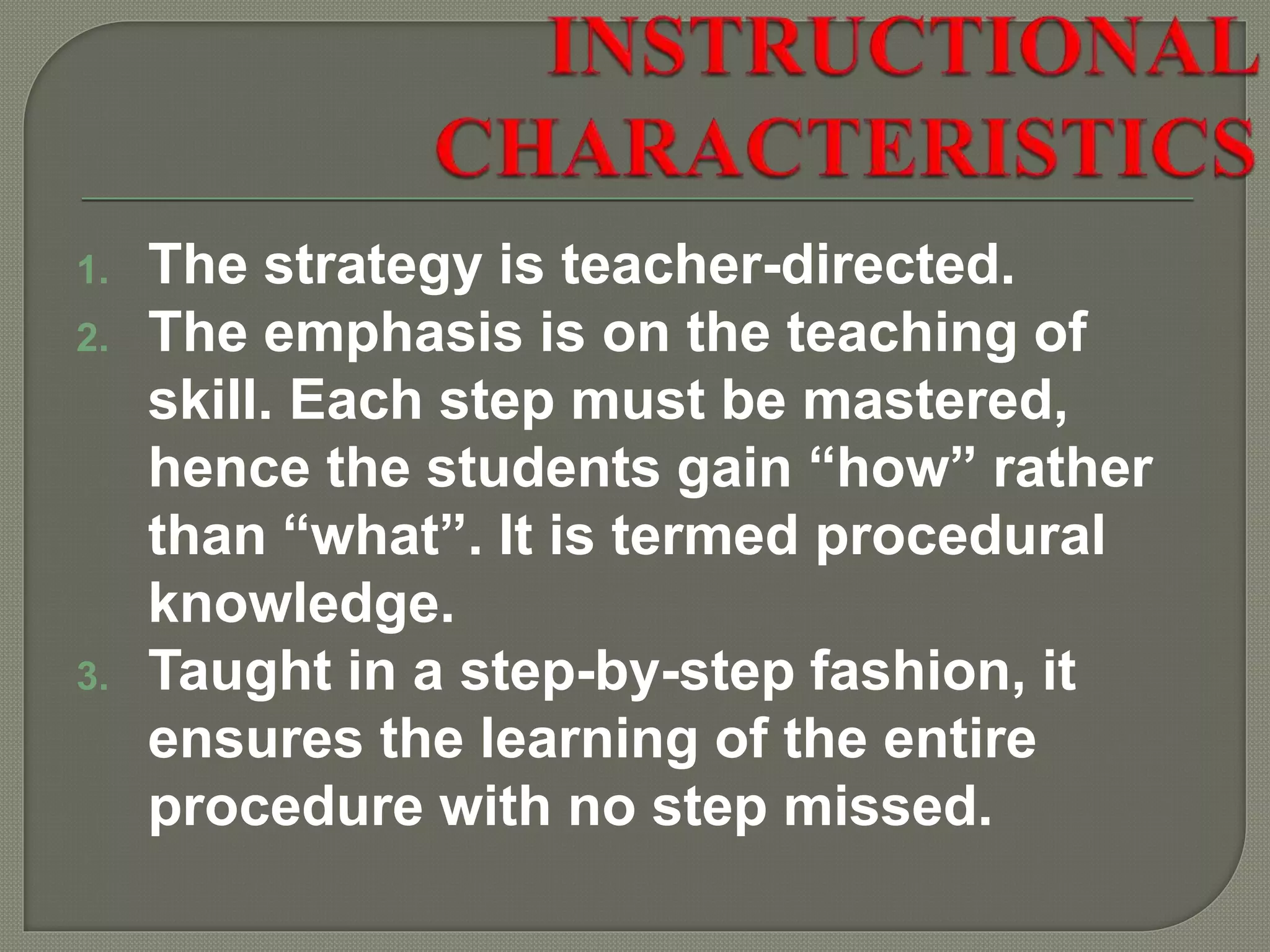 1. The strategy is teacher-directed.
2. The emphasis is on the teaching of
skill. Each step must be mastered,
hence the students gain “how” rather
than “what”. It is termed procedural
knowledge.
3. Taught in a step-by-step fashion, it
ensures the learning of the entire
procedure with no step missed.
 