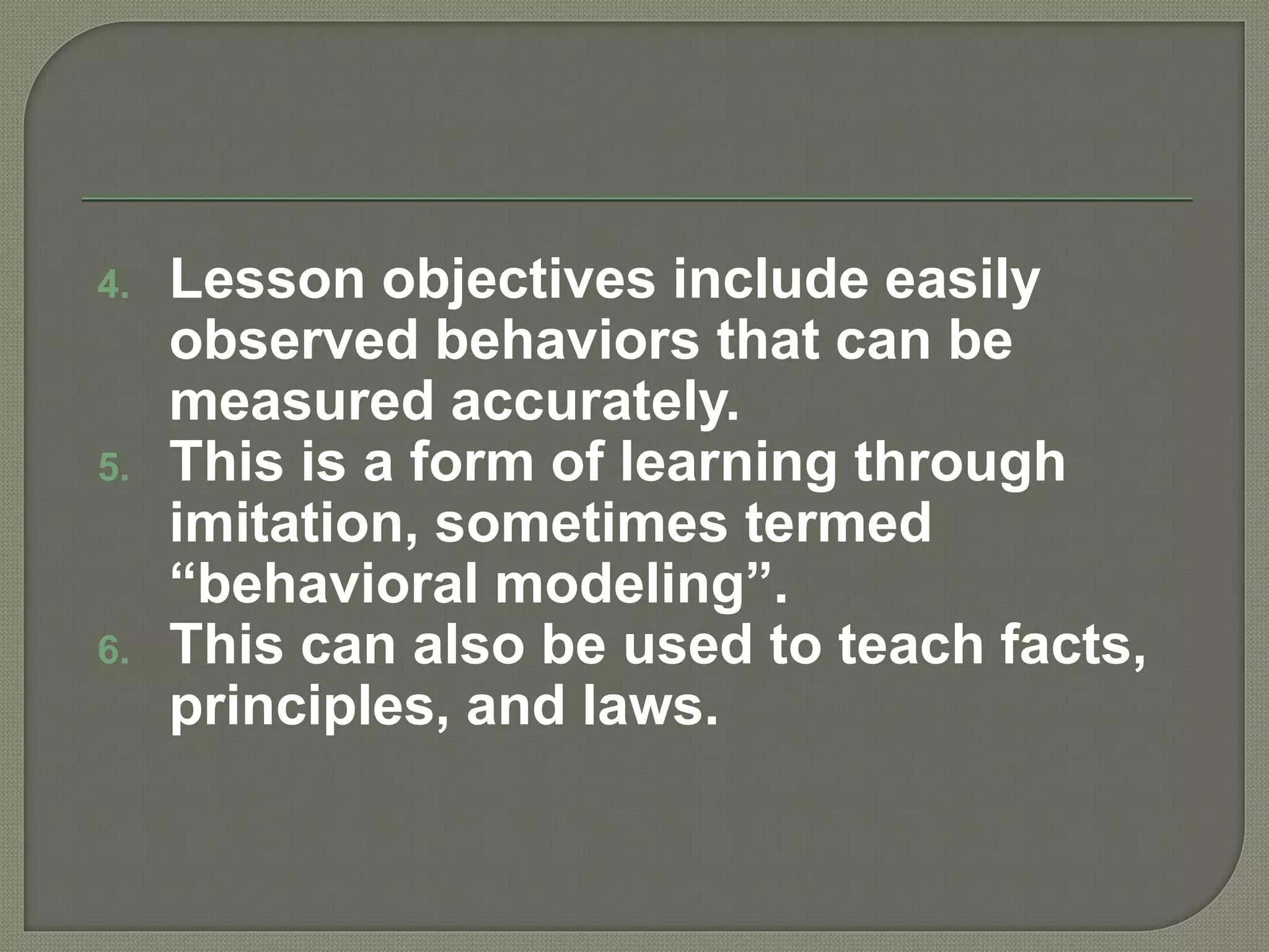 4. Lesson objectives include easily
observed behaviors that can be
measured accurately.
5. This is a form of learning through
imitation, sometimes termed
“behavioral modeling”.
6. This can also be used to teach facts,
principles, and laws.
 