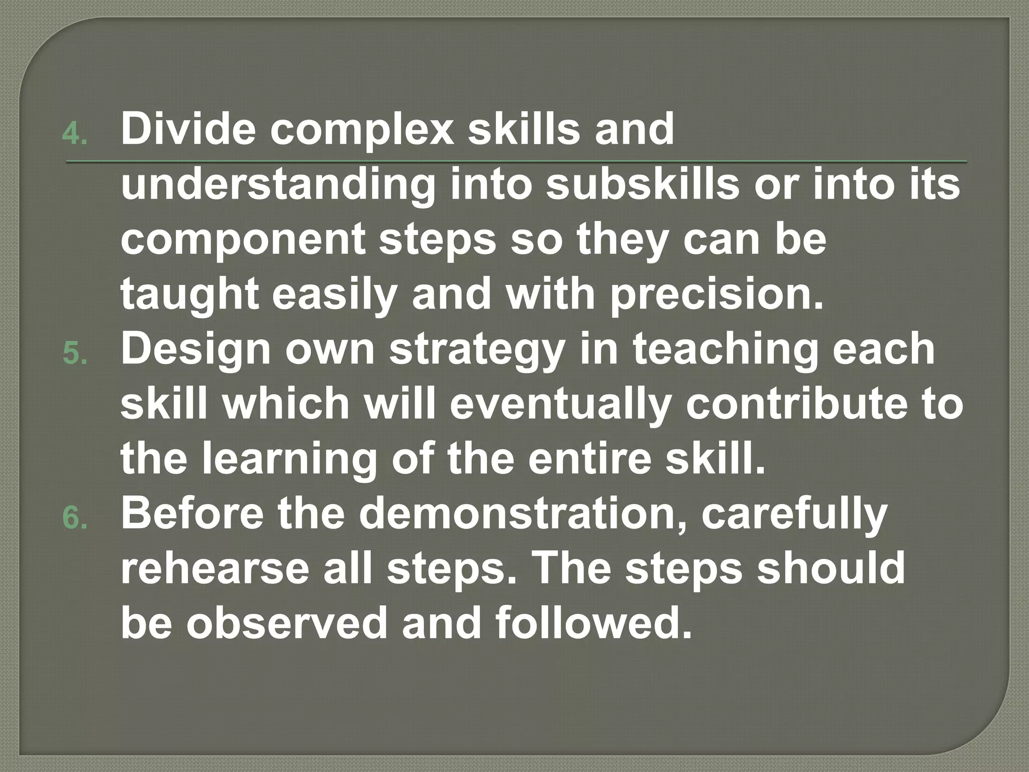 4. Divide complex skills and
understanding into subskills or into its
component steps so they can be
taught easily and with precision.
5. Design own strategy in teaching each
skill which will eventually contribute to
the learning of the entire skill.
6. Before the demonstration, carefully
rehearse all steps. The steps should
be observed and followed.
 