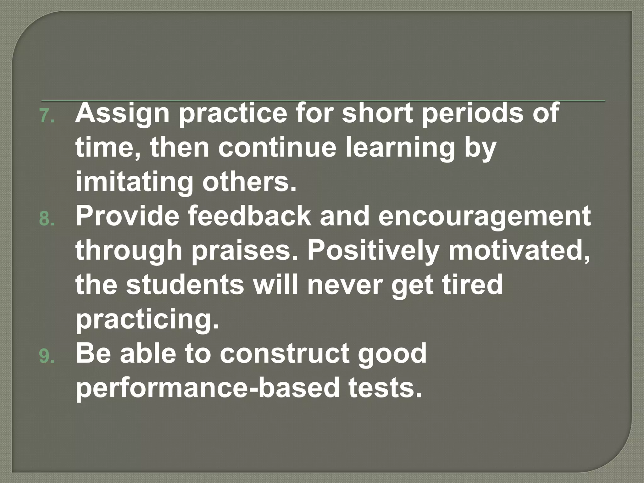 7. Assign practice for short periods of
time, then continue learning by
imitating others.
8. Provide feedback and encouragement
through praises. Positively motivated,
the students will never get tired
practicing.
9. Be able to construct good
performance-based tests.
 