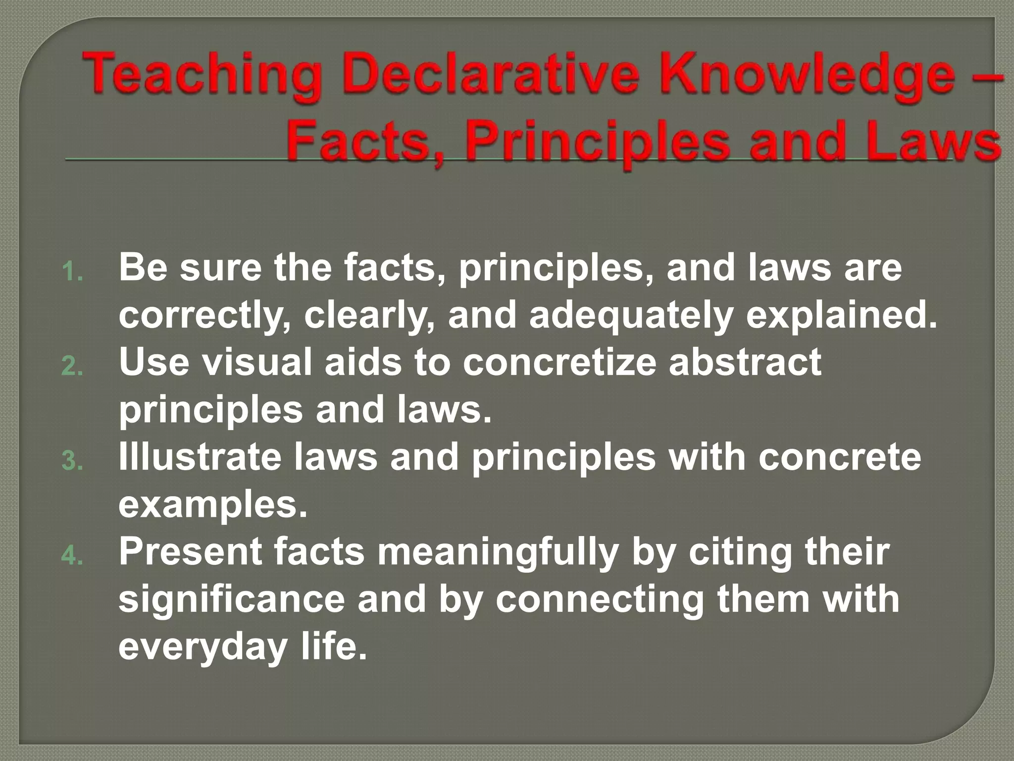 1. Be sure the facts, principles, and laws are
correctly, clearly, and adequately explained.
2. Use visual aids to concretize abstract
principles and laws.
3. Illustrate laws and principles with concrete
examples.
4. Present facts meaningfully by citing their
significance and by connecting them with
everyday life.
 