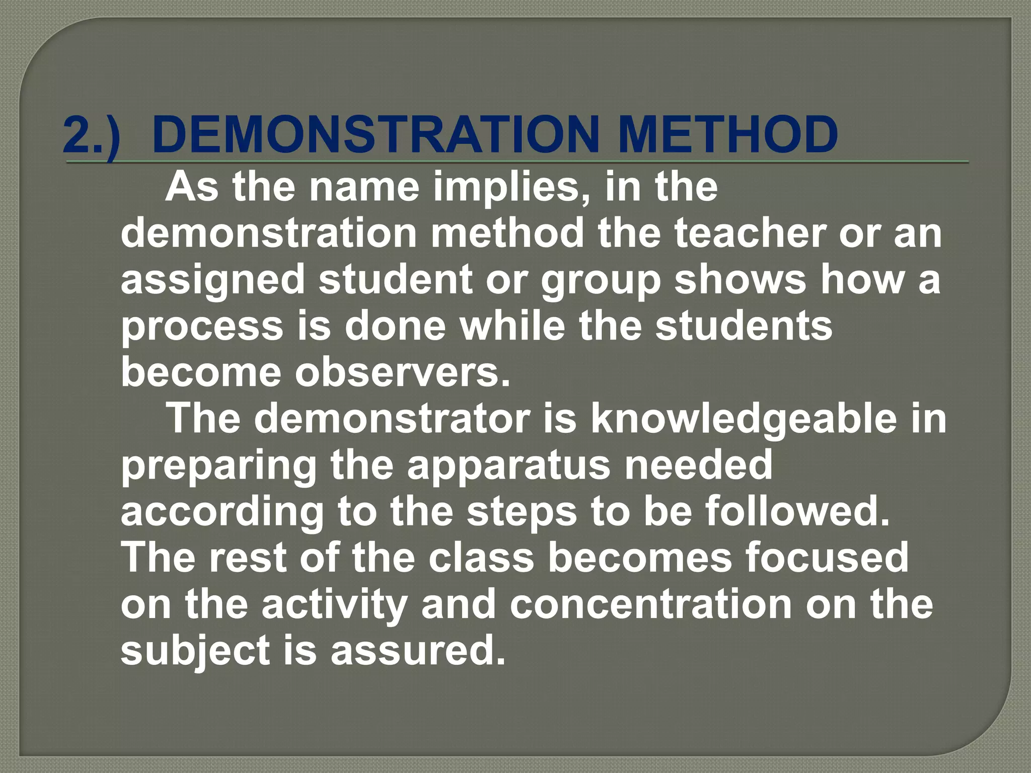 2.) DEMONSTRATION METHOD
As the name implies, in the
demonstration method the teacher or an
assigned student or group shows how a
process is done while the students
become observers.
The demonstrator is knowledgeable in
preparing the apparatus needed
according to the steps to be followed.
The rest of the class becomes focused
on the activity and concentration on the
subject is assured.
 
