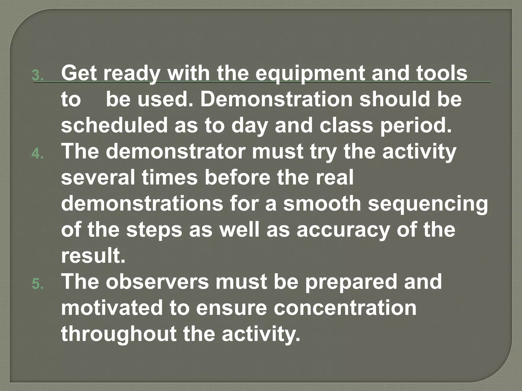 3. Get ready with the equipment and tools
to be used. Demonstration should be
scheduled as to day and class period.
4. The demonstrator must try the activity
several times before the real
demonstrations for a smooth sequencing
of the steps as well as accuracy of the
result.
5. The observers must be prepared and
motivated to ensure concentration
throughout the activity.
 