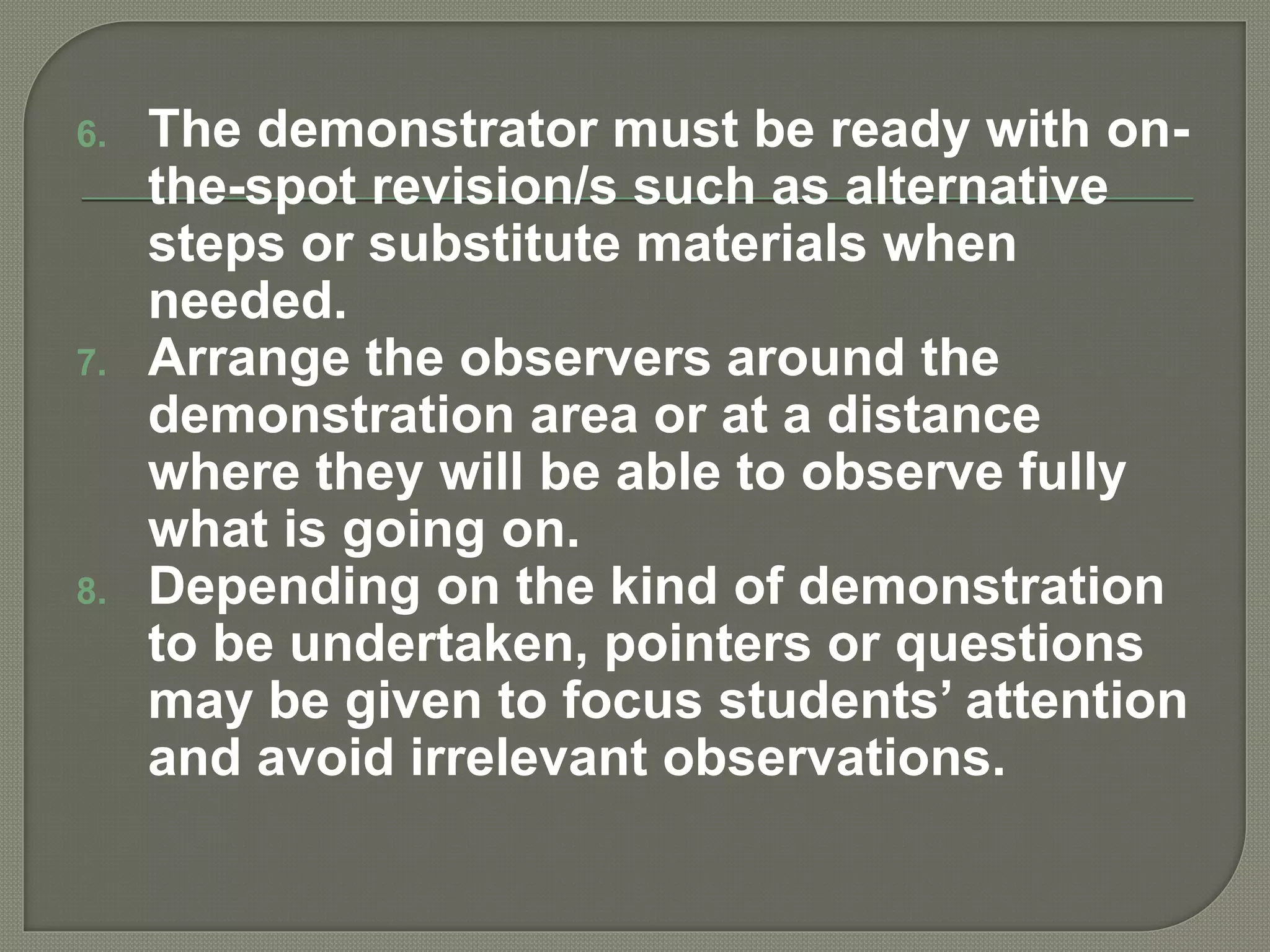 6. The demonstrator must be ready with on-
the-spot revision/s such as alternative
steps or substitute materials when
needed.
7. Arrange the observers around the
demonstration area or at a distance
where they will be able to observe fully
what is going on.
8. Depending on the kind of demonstration
to be undertaken, pointers or questions
may be given to focus students’ attention
and avoid irrelevant observations.
 