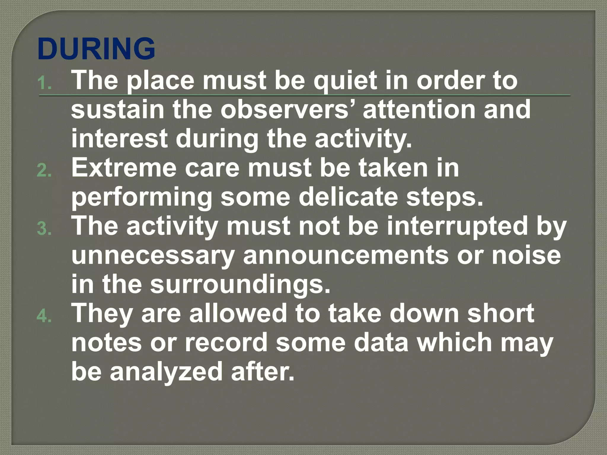 DURING
1. The place must be quiet in order to
sustain the observers’ attention and
interest during the activity.
2. Extreme care must be taken in
performing some delicate steps.
3. The activity must not be interrupted by
unnecessary announcements or noise
in the surroundings.
4. They are allowed to take down short
notes or record some data which may
be analyzed after.
 