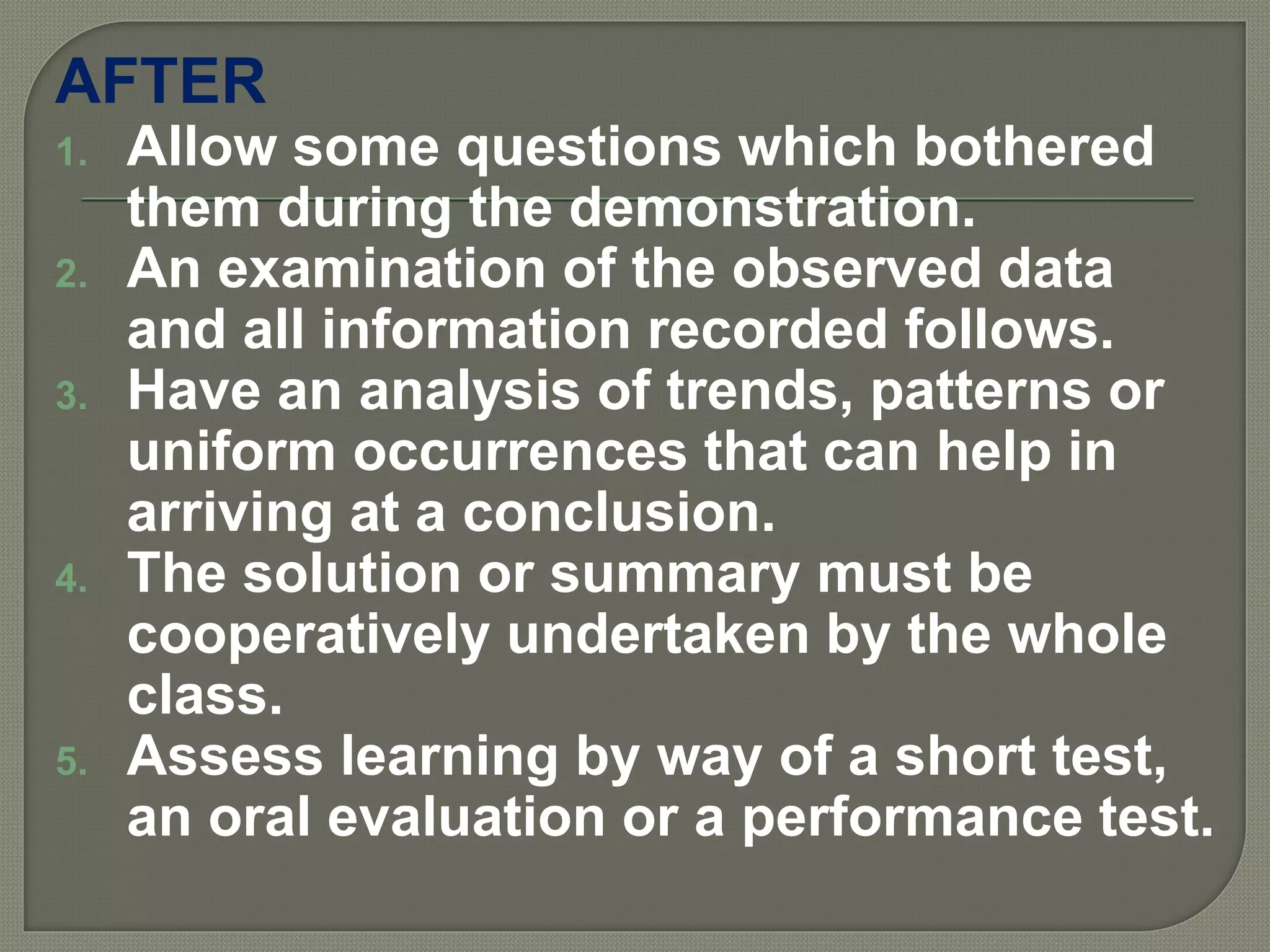 AFTER
1. Allow some questions which bothered
them during the demonstration.
2. An examination of the observed data
and all information recorded follows.
3. Have an analysis of trends, patterns or
uniform occurrences that can help in
arriving at a conclusion.
4. The solution or summary must be
cooperatively undertaken by the whole
class.
5. Assess learning by way of a short test,
an oral evaluation or a performance test.
 
