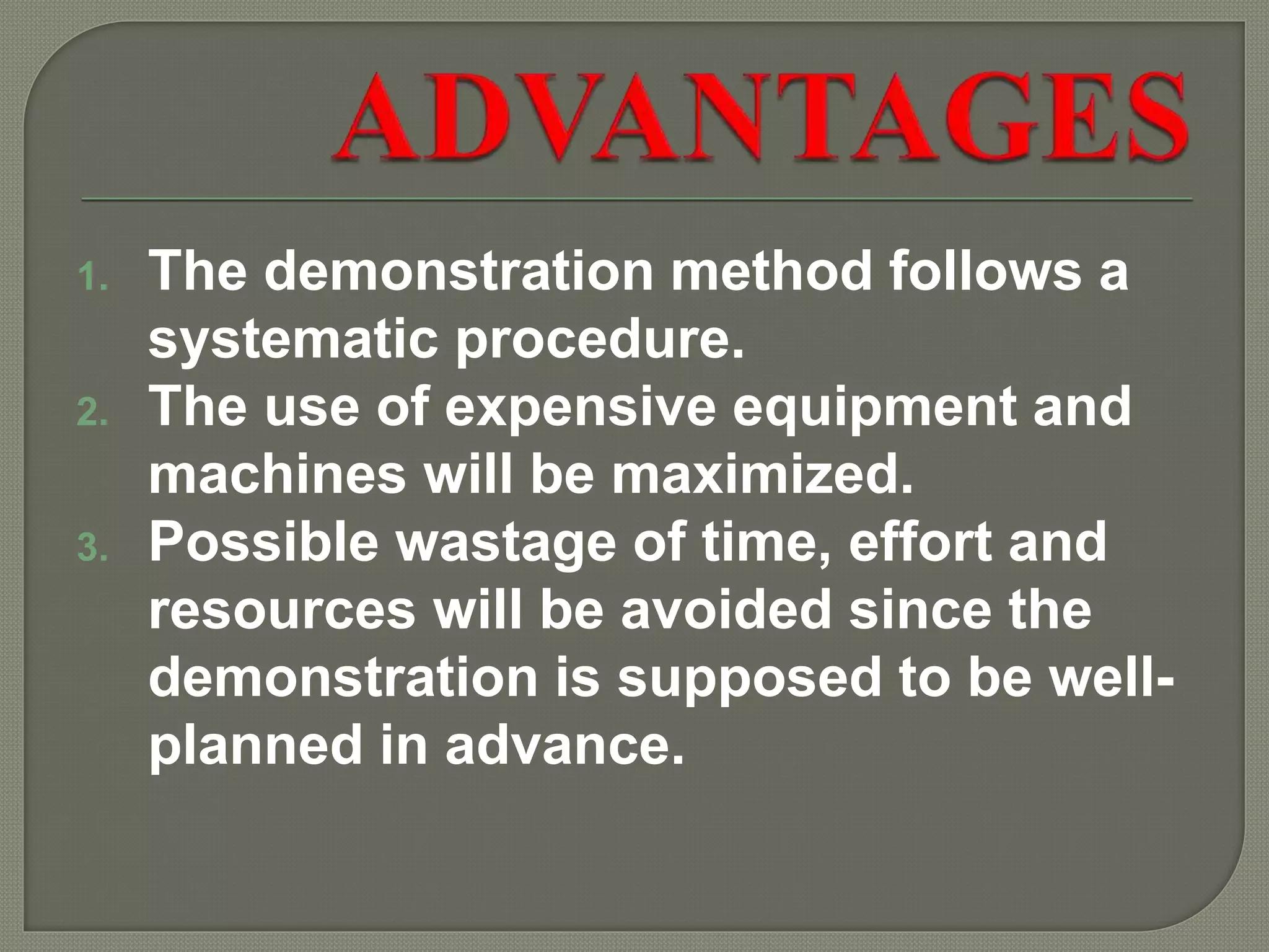 1. The demonstration method follows a
systematic procedure.
2. The use of expensive equipment and
machines will be maximized.
3. Possible wastage of time, effort and
resources will be avoided since the
demonstration is supposed to be well-
planned in advance.
 
