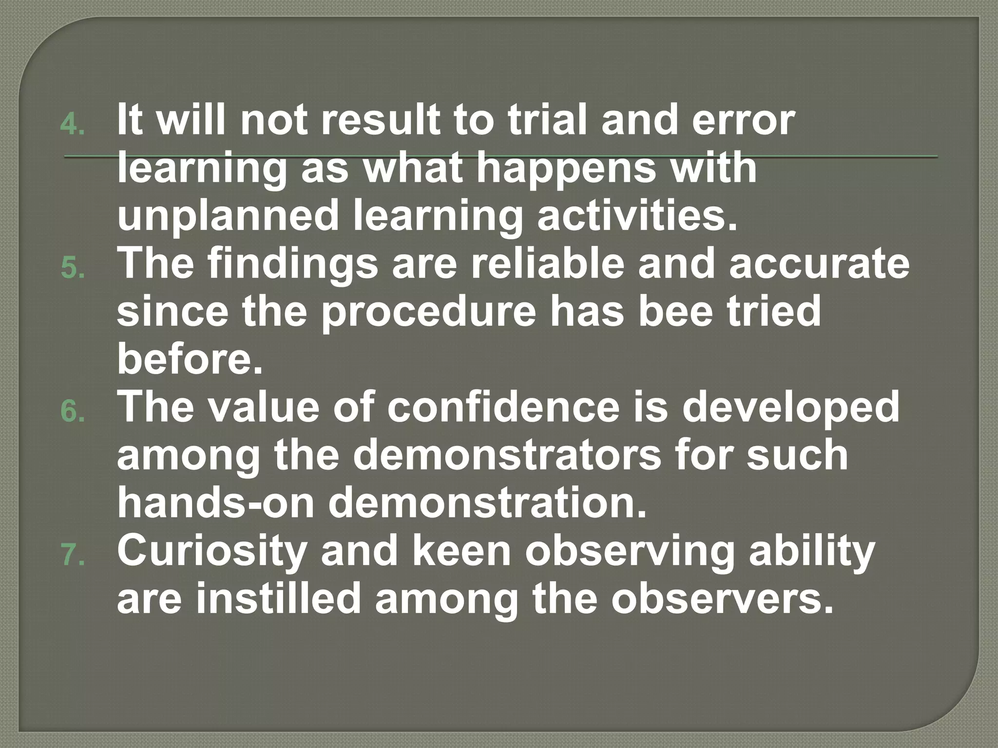 4. It will not result to trial and error
learning as what happens with
unplanned learning activities.
5. The findings are reliable and accurate
since the procedure has bee tried
before.
6. The value of confidence is developed
among the demonstrators for such
hands-on demonstration.
7. Curiosity and keen observing ability
are instilled among the observers.
 