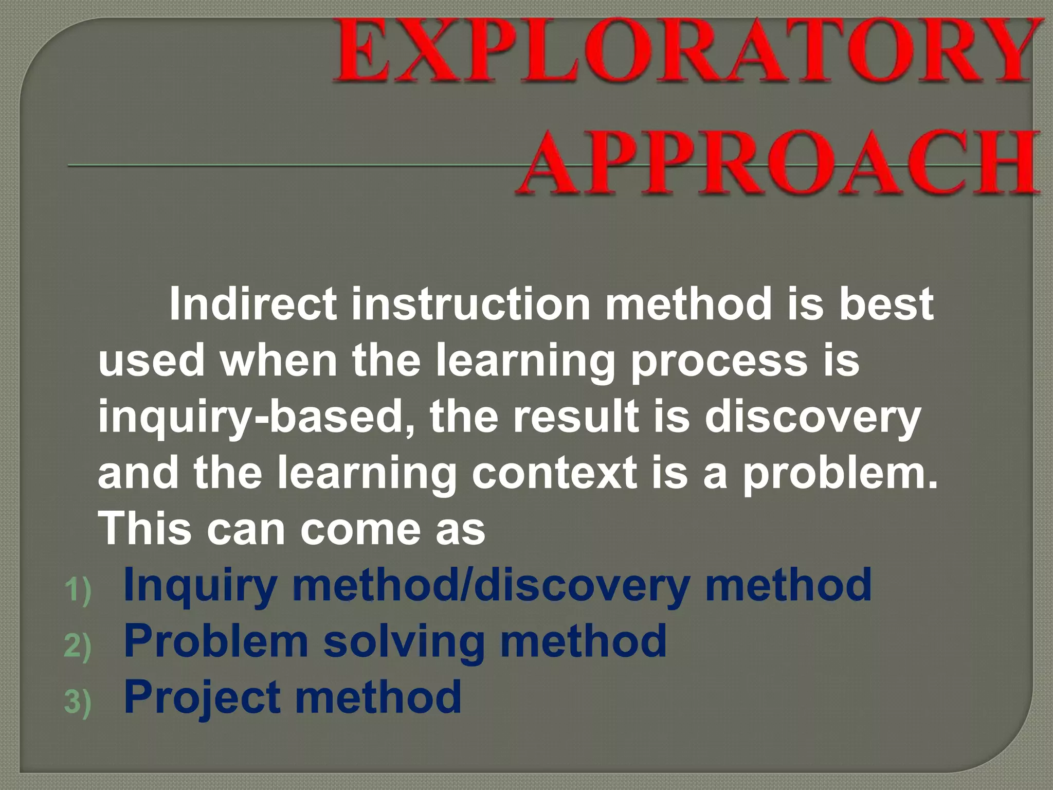 Indirect instruction method is best
used when the learning process is
inquiry-based, the result is discovery
and the learning context is a problem.
This can come as
1) Inquiry method/discovery method
2) Problem solving method
3) Project method
 