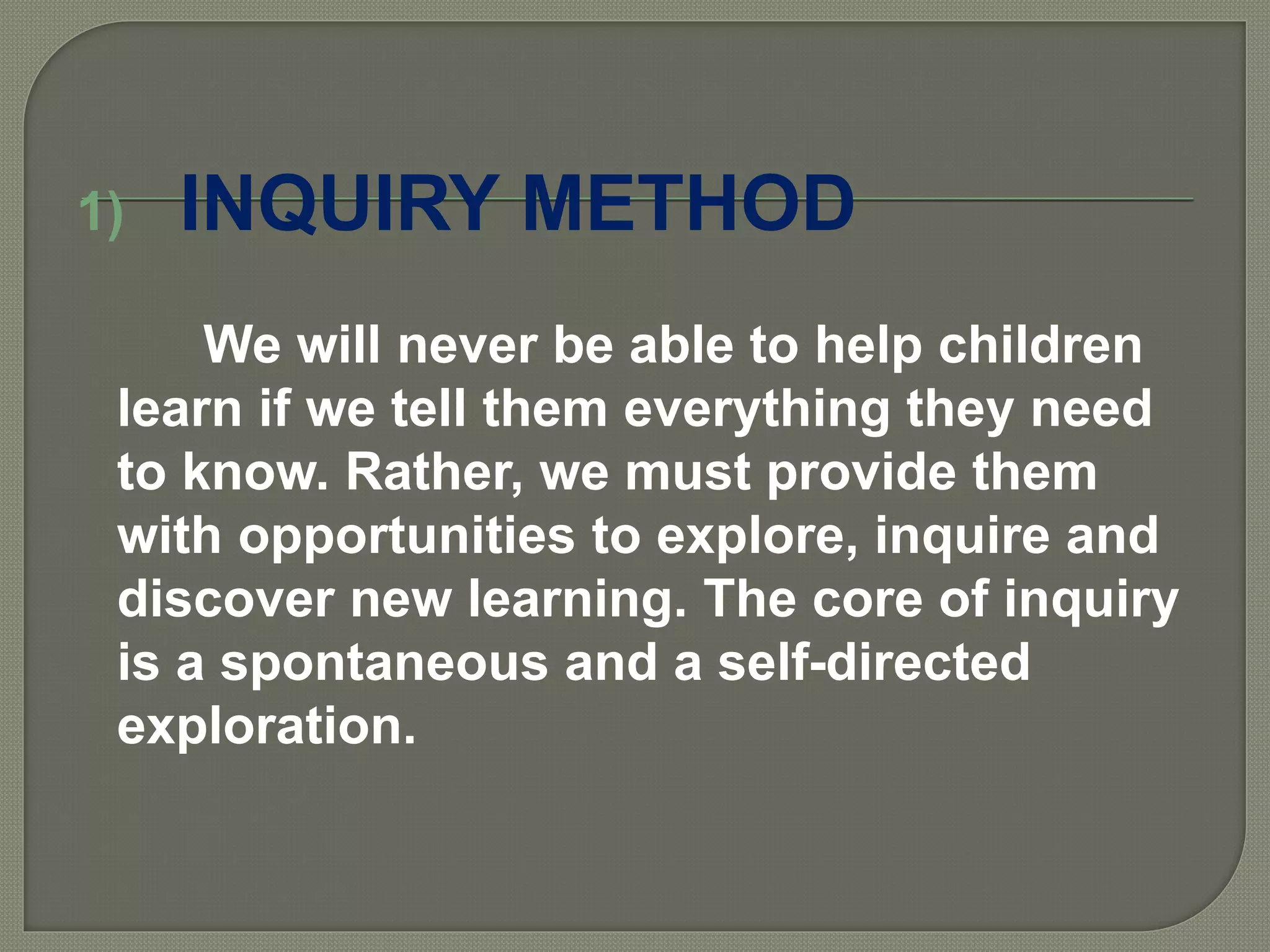 1) INQUIRY METHOD
We will never be able to help children
learn if we tell them everything they need
to know. Rather, we must provide them
with opportunities to explore, inquire and
discover new learning. The core of inquiry
is a spontaneous and a self-directed
exploration.
 