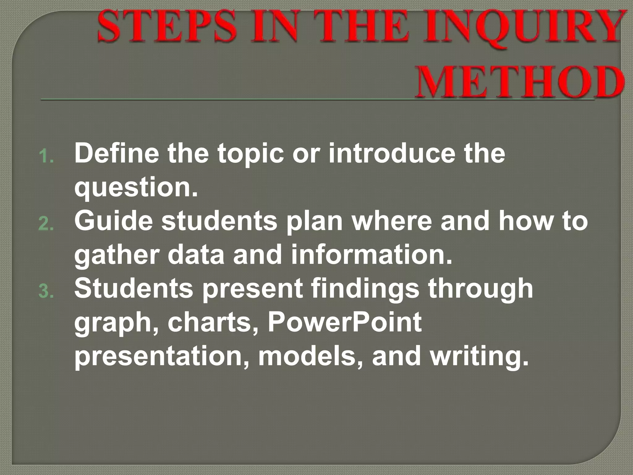 1. Define the topic or introduce the
question.
2. Guide students plan where and how to
gather data and information.
3. Students present findings through
graph, charts, PowerPoint
presentation, models, and writing.
 