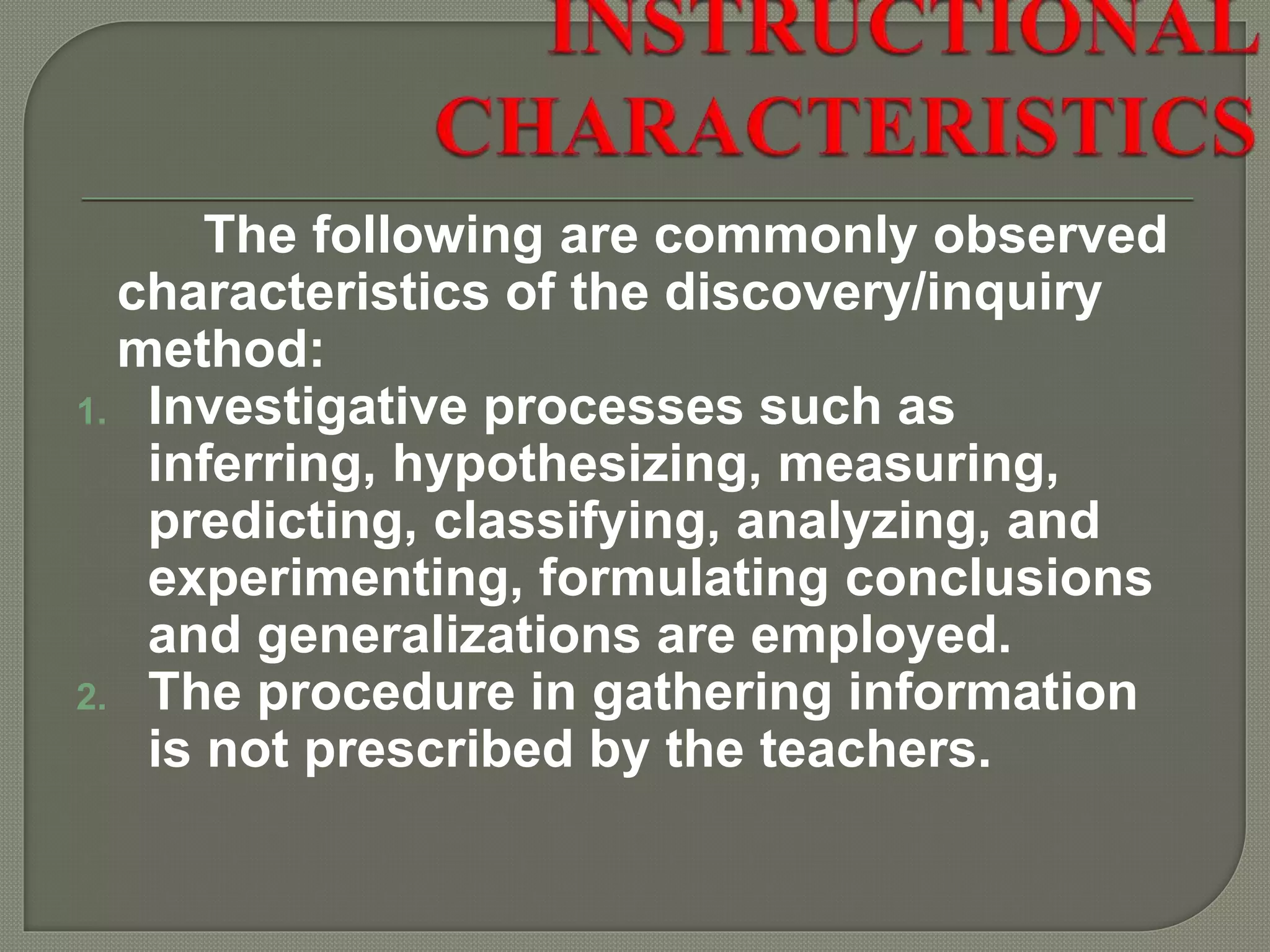 The following are commonly observed
characteristics of the discovery/inquiry
method:
1. Investigative processes such as
inferring, hypothesizing, measuring,
predicting, classifying, analyzing, and
experimenting, formulating conclusions
and generalizations are employed.
2. The procedure in gathering information
is not prescribed by the teachers.
 