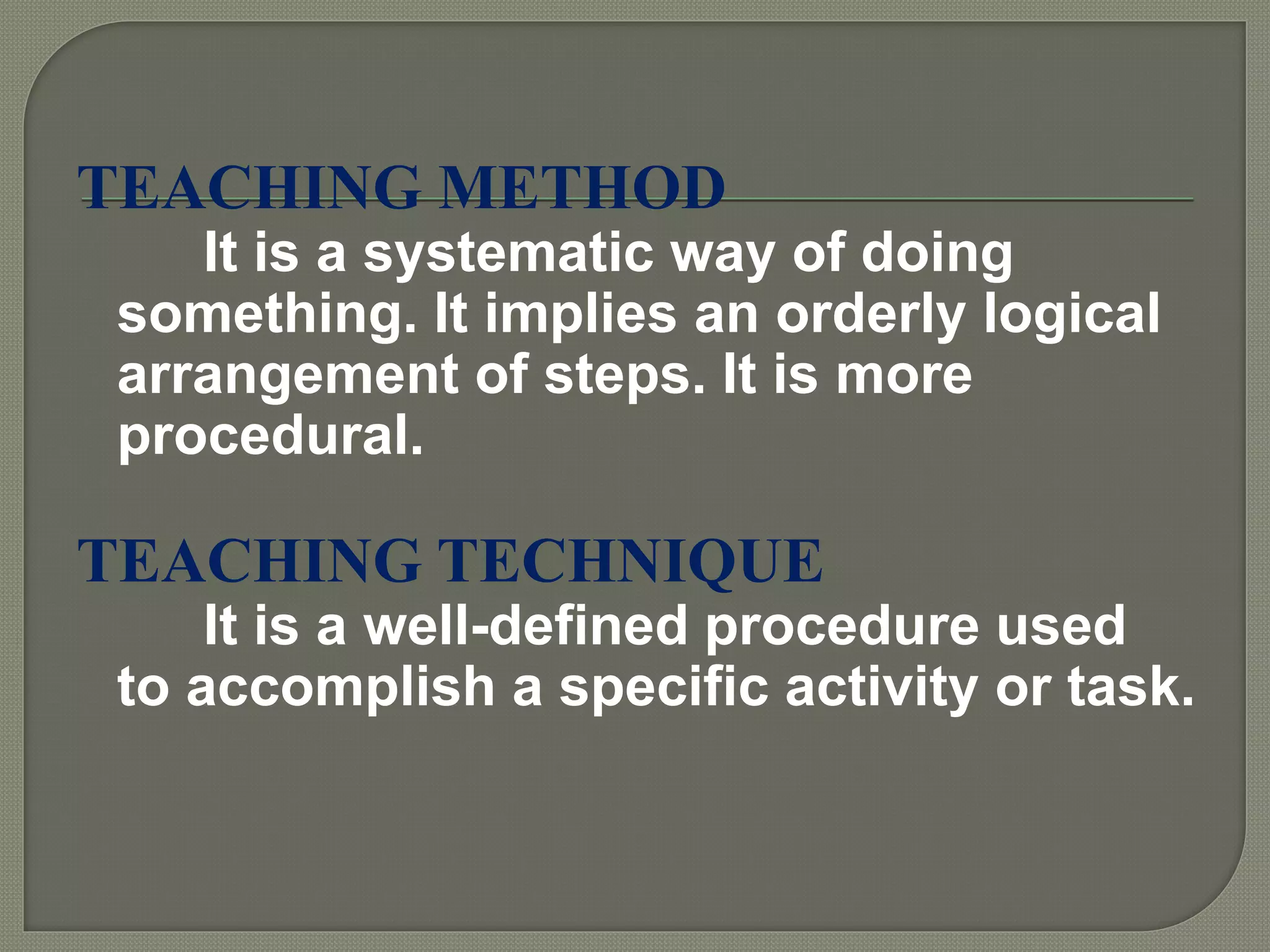 TEACHING METHOD
It is a systematic way of doing
something. It implies an orderly logical
arrangement of steps. It is more
procedural.
TEACHING TECHNIQUE
It is a well-defined procedure used
to accomplish a specific activity or task.
 