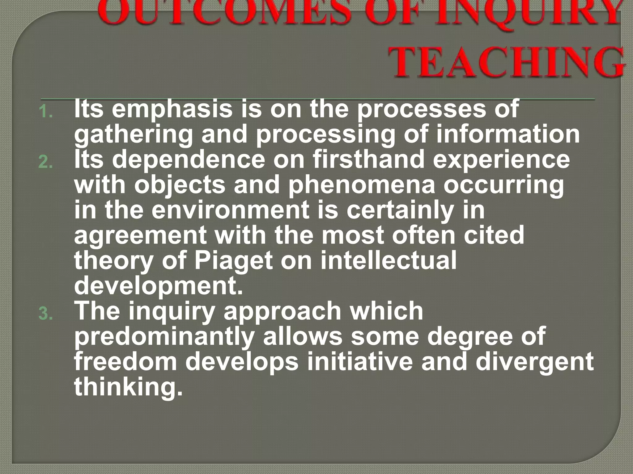 1. Its emphasis is on the processes of
gathering and processing of information
2. Its dependence on firsthand experience
with objects and phenomena occurring
in the environment is certainly in
agreement with the most often cited
theory of Piaget on intellectual
development.
3. The inquiry approach which
predominantly allows some degree of
freedom develops initiative and divergent
thinking.
 