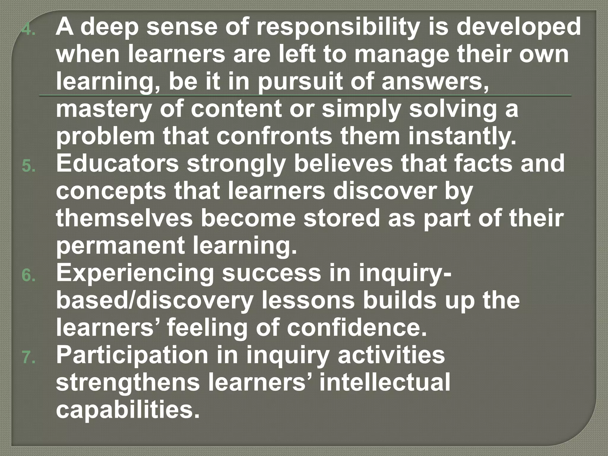 4. A deep sense of responsibility is developed
when learners are left to manage their own
learning, be it in pursuit of answers,
mastery of content or simply solving a
problem that confronts them instantly.
5. Educators strongly believes that facts and
concepts that learners discover by
themselves become stored as part of their
permanent learning.
6. Experiencing success in inquiry-
based/discovery lessons builds up the
learners’ feeling of confidence.
7. Participation in inquiry activities
strengthens learners’ intellectual
capabilities.
 
