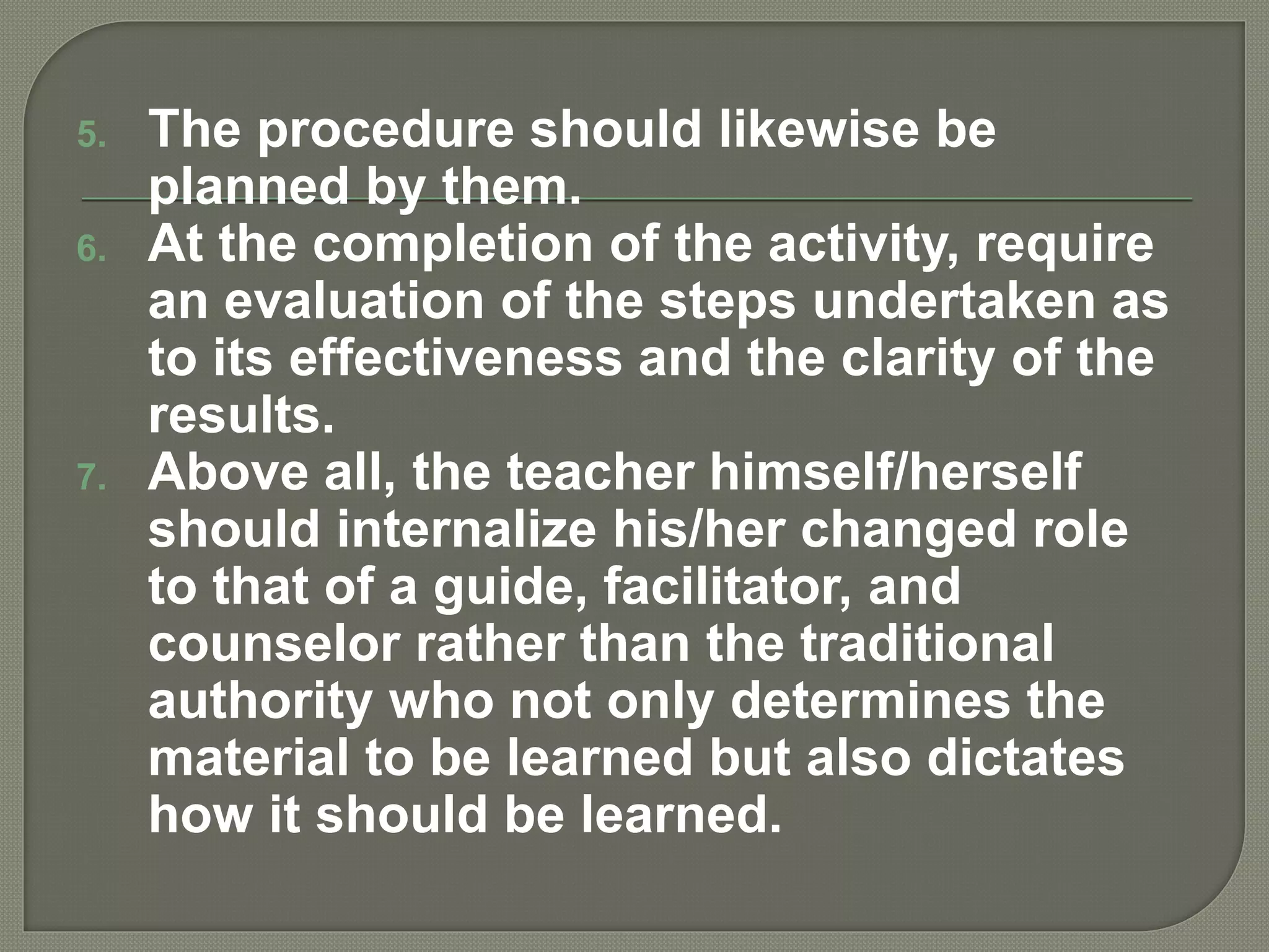5. The procedure should likewise be
planned by them.
6. At the completion of the activity, require
an evaluation of the steps undertaken as
to its effectiveness and the clarity of the
results.
7. Above all, the teacher himself/herself
should internalize his/her changed role
to that of a guide, facilitator, and
counselor rather than the traditional
authority who not only determines the
material to be learned but also dictates
how it should be learned.
 