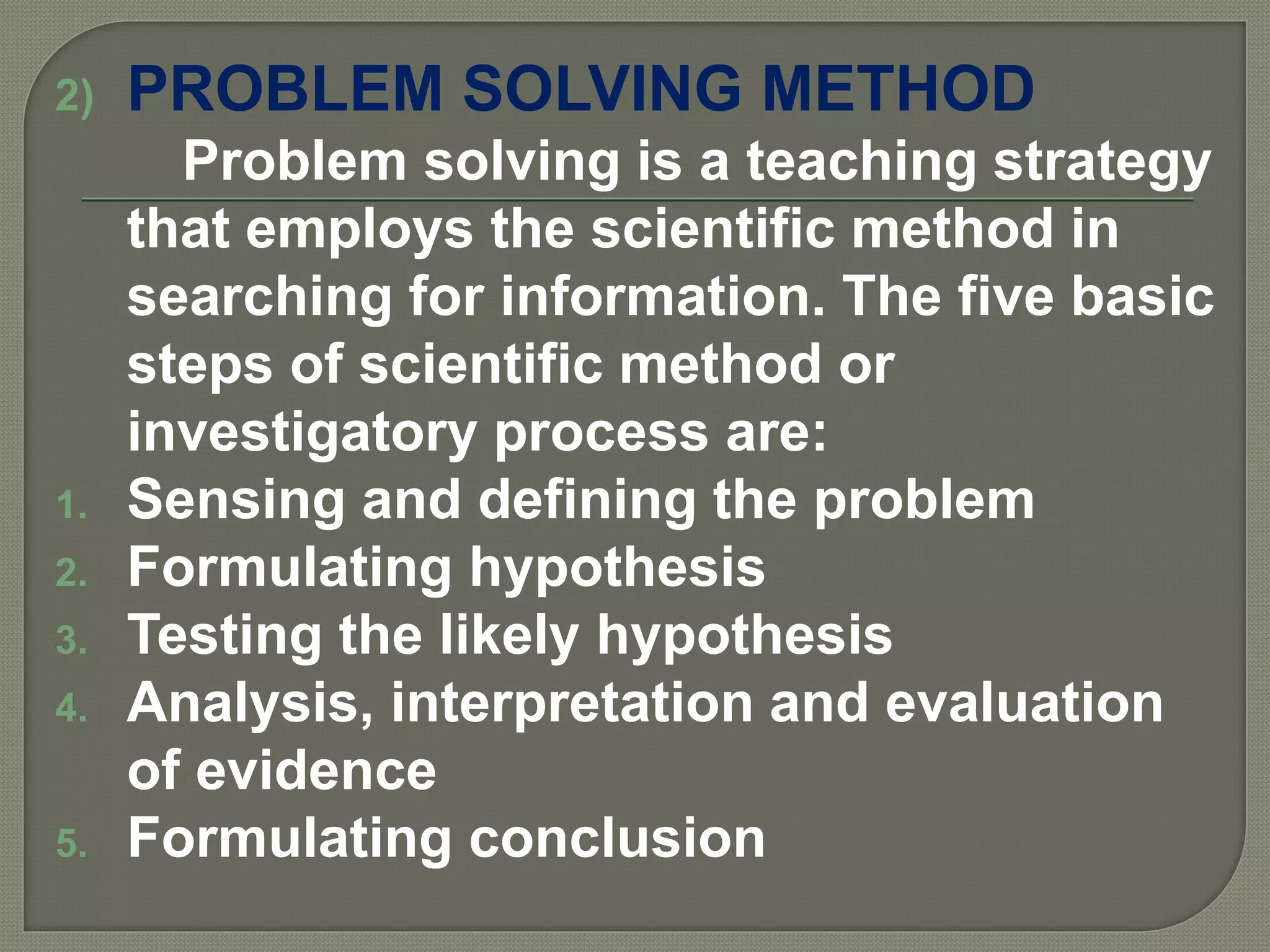 2) PROBLEM SOLVING METHOD
Problem solving is a teaching strategy
that employs the scientific method in
searching for information. The five basic
steps of scientific method or
investigatory process are:
1. Sensing and defining the problem
2. Formulating hypothesis
3. Testing the likely hypothesis
4. Analysis, interpretation and evaluation
of evidence
5. Formulating conclusion
 