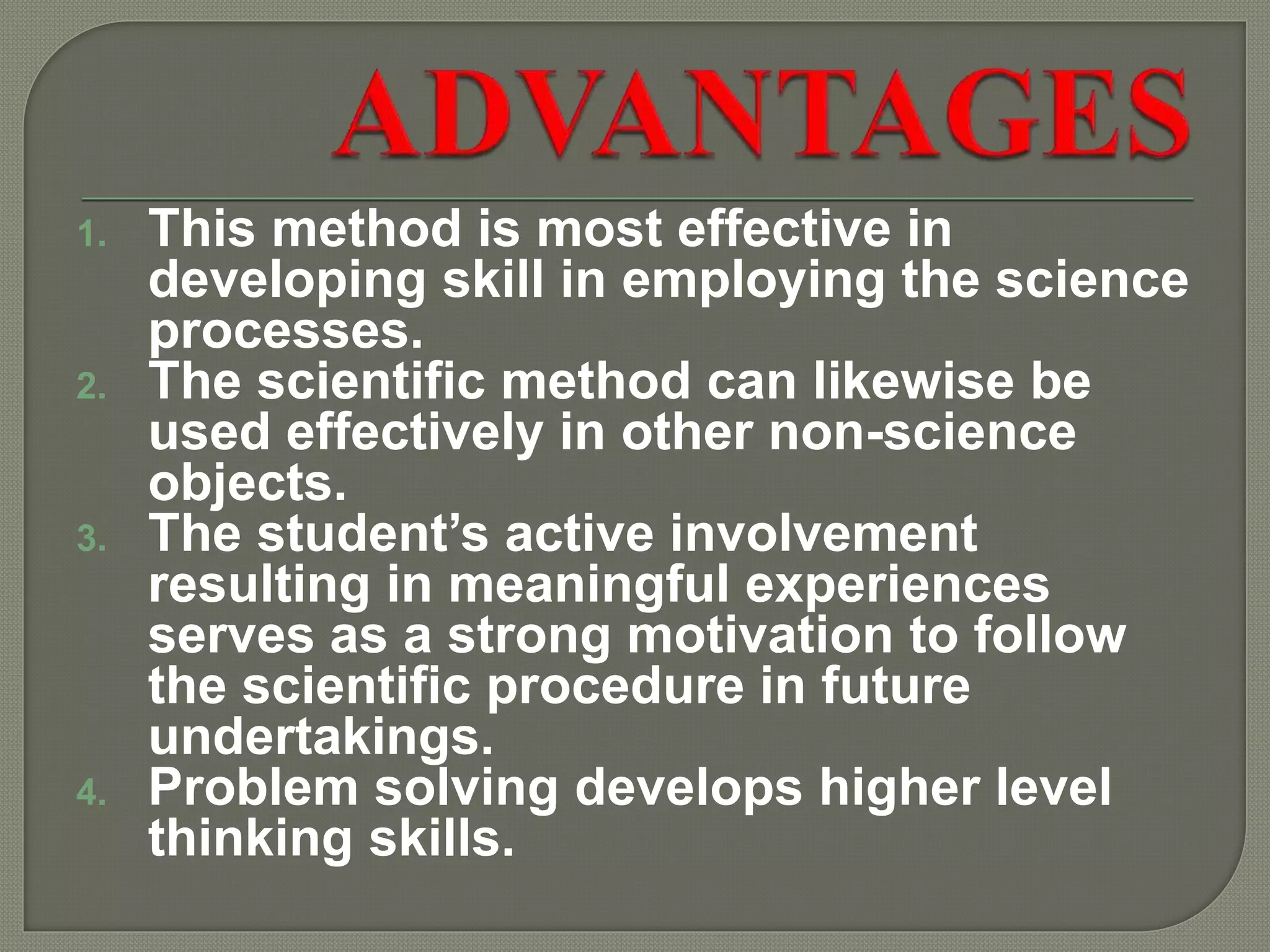 1. This method is most effective in
developing skill in employing the science
processes.
2. The scientific method can likewise be
used effectively in other non-science
objects.
3. The student’s active involvement
resulting in meaningful experiences
serves as a strong motivation to follow
the scientific procedure in future
undertakings.
4. Problem solving develops higher level
thinking skills.
 