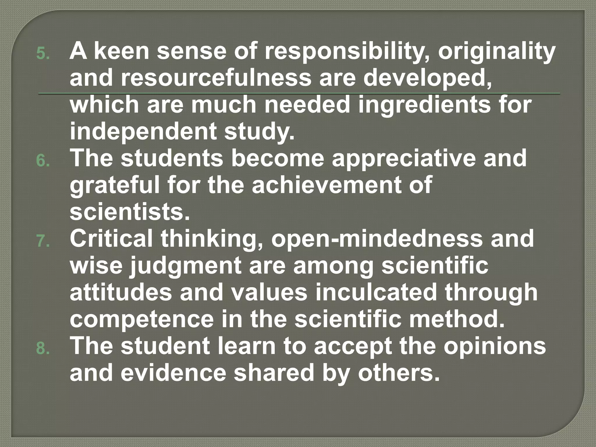 5. A keen sense of responsibility, originality
and resourcefulness are developed,
which are much needed ingredients for
independent study.
6. The students become appreciative and
grateful for the achievement of
scientists.
7. Critical thinking, open-mindedness and
wise judgment are among scientific
attitudes and values inculcated through
competence in the scientific method.
8. The student learn to accept the opinions
and evidence shared by others.
 