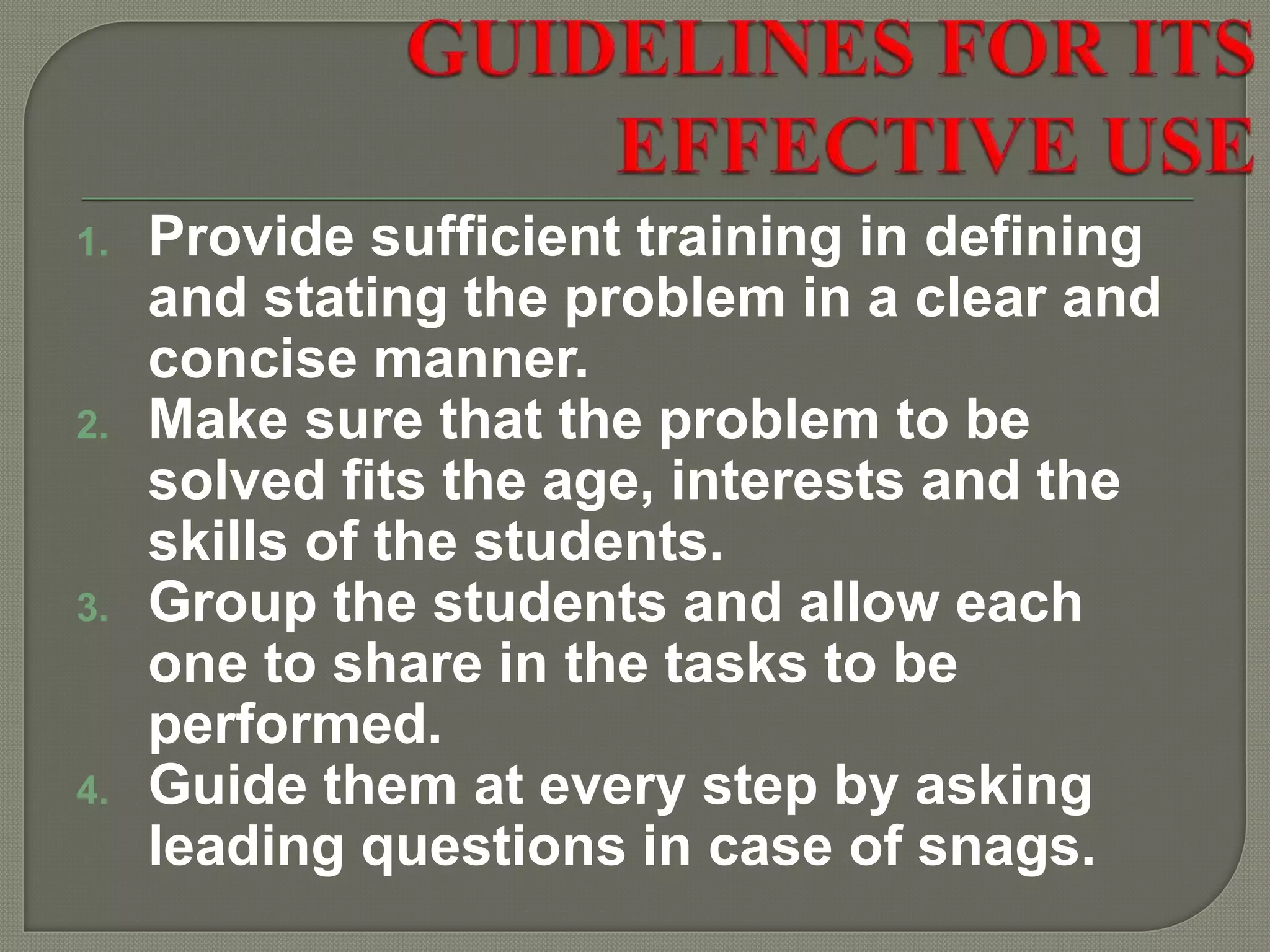 1. Provide sufficient training in defining
and stating the problem in a clear and
concise manner.
2. Make sure that the problem to be
solved fits the age, interests and the
skills of the students.
3. Group the students and allow each
one to share in the tasks to be
performed.
4. Guide them at every step by asking
leading questions in case of snags.
 