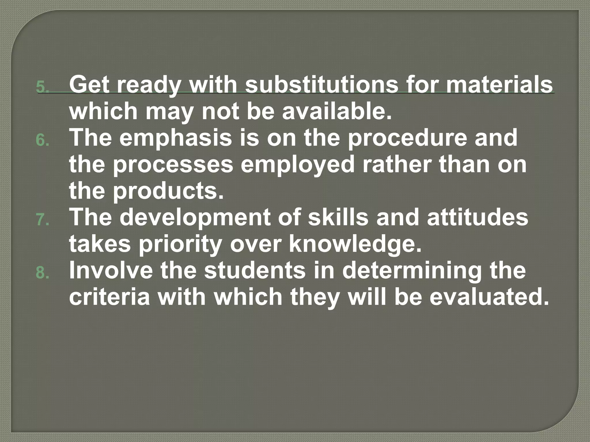 5. Get ready with substitutions for materials
which may not be available.
6. The emphasis is on the procedure and
the processes employed rather than on
the products.
7. The development of skills and attitudes
takes priority over knowledge.
8. Involve the students in determining the
criteria with which they will be evaluated.
 
