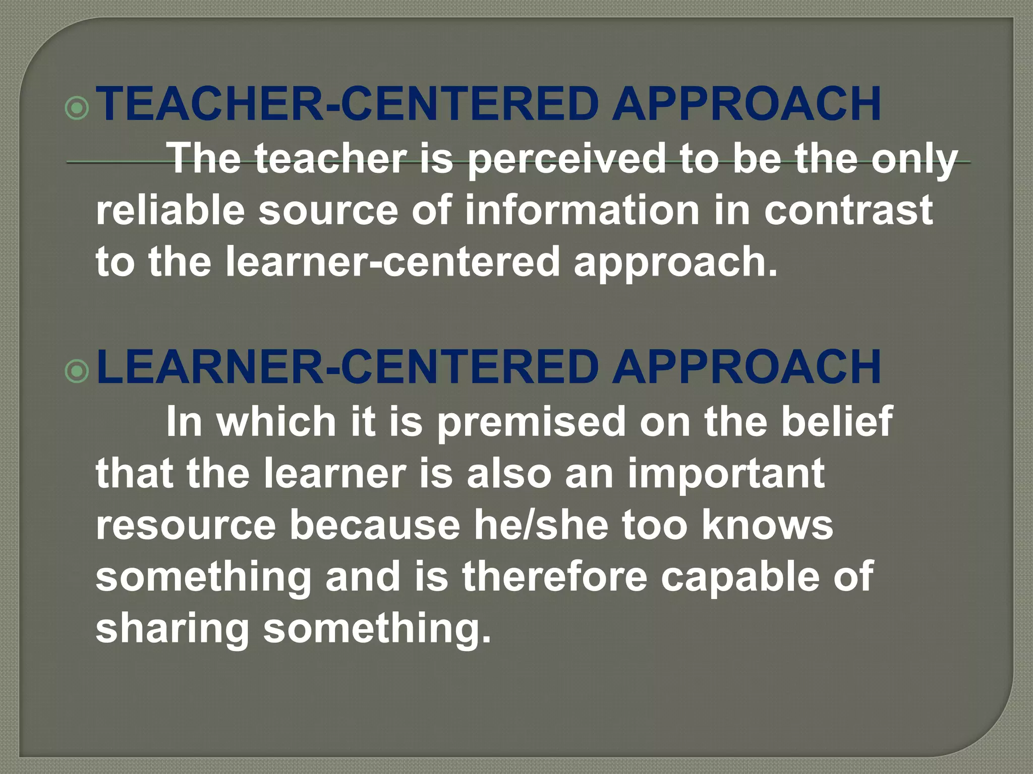TEACHER-CENTERED APPROACH
The teacher is perceived to be the only
reliable source of information in contrast
to the learner-centered approach.
LEARNER-CENTERED APPROACH
In which it is premised on the belief
that the learner is also an important
resource because he/she too knows
something and is therefore capable of
sharing something.
 