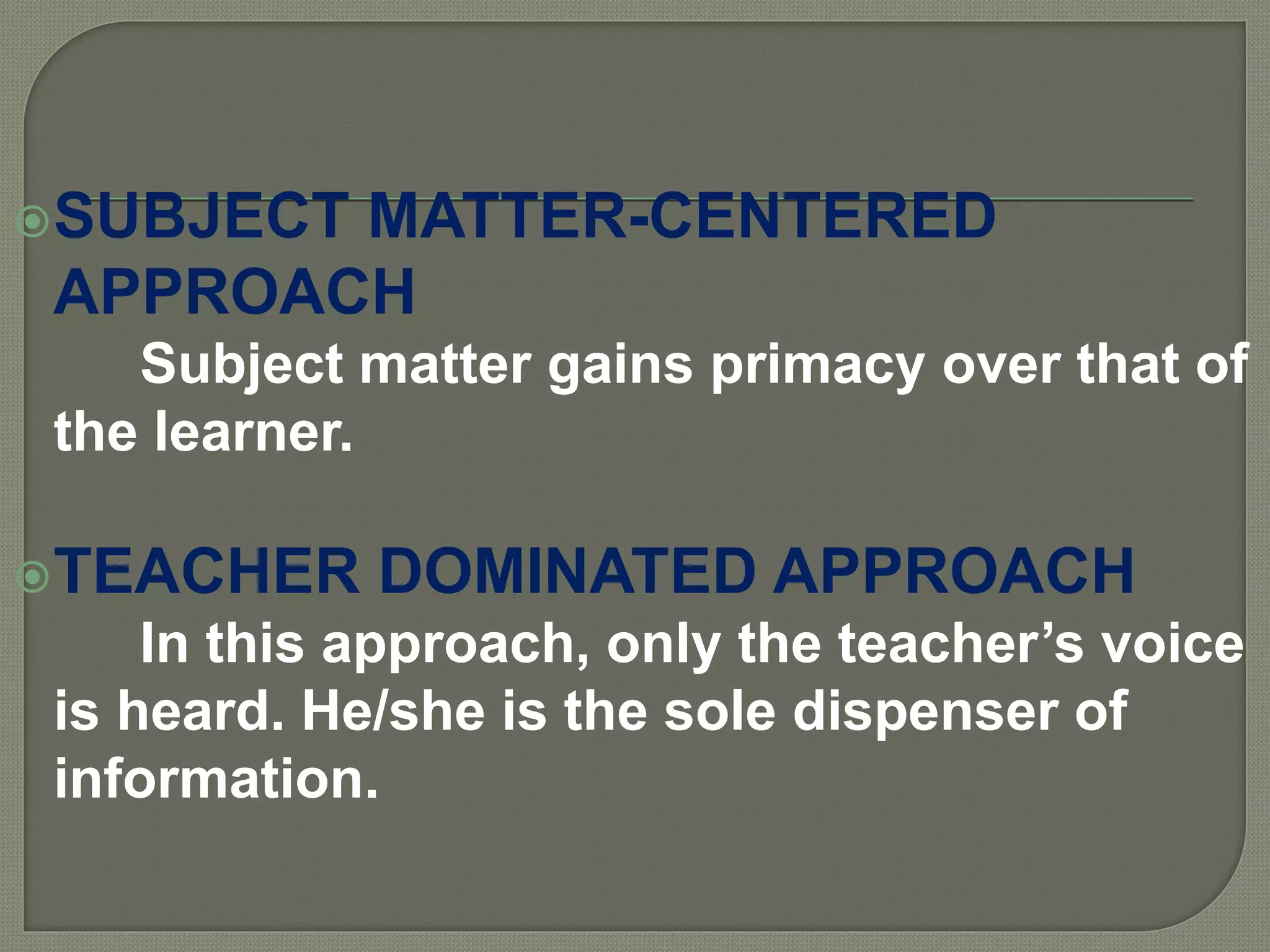 SUBJECT MATTER-CENTERED
APPROACH
Subject matter gains primacy over that of
the learner.
TEACHER DOMINATED APPROACH
In this approach, only the teacher’s voice
is heard. He/she is the sole dispenser of
information.
 